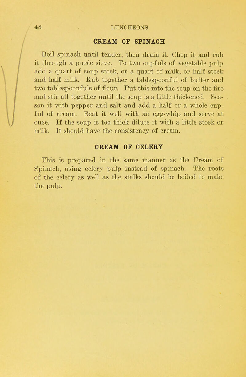 CREAM OF SPINACH Boil spinach until tender, then drain it. Chop it and rub it through a puree sieve. To two cupfuls of vegetable pulp add a quart of soup stock, or a quart of milk, or half stock and half milk. Rub together a tablespoonful of butter and two tablespoonfuls of flour. Put this into the soup on the fire and stir all together until the soup is a little thickened. Sea- son it with pepper and salt and add a half or a whole cup- ful of cream. Beat it well with an egg-whip and serve at once. If the soup is too thick dilute it with a little stock or milk. It should have the consistency of cream. CREAM OF CELERY This is prepared in the same manner as the Cream of Spinach, using celery pulp instead of spinach. The roots of the celery as well as the stalks should be boiled to make the pulp.