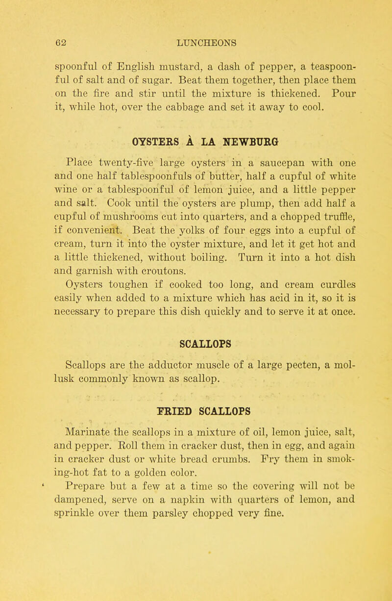 spoonful of English mustard, a dash of pepper, a teaspoon- ful of salt and of sugar. Beat them together, then place them on the fire and stir until the mixture is thickened. Pour it, while hot, over the cabbage and set it away to cool. OYSTERS A LA NEWBURG Place twenty-five large oysters in a saucepan with one and one half tablespoonfuls of butter, half a cupful of white wine or a tablespoonful of lemon juice, and a little pepper and salt. Cook until the oysters are plump, then add half a cupful of mushrooms cut into quarters, and a chopped truffle, if convenient. Beat the yolks of four eggs into a cupful of cream, turn it into the oyster mixture, and let it get hot and a little thickened, without boiling. Turn it into a hot dish and garnish with croutons. Oysters toughen if cooked too long, and cream curdles easily when added to a mixture which has acid in it, so it is necessary to prepare this dish quickly and to serve it at once. SCALLOPS Scallops are the adductor muscle of a large pecten, a mol- lusk commonly known as scallop. PRIED SCALLOPS Marinate the scallops in a mixture of oil, lemon juice, salt, and pepper. Roll them in cracker dust, then in egg, and again in cracker dust or white bread crumbs. Pry them in smok- ing-hot fat to a golden color. Prepare but a few at a time so the covering will not be dampened, serve on a napkin with quarters of lemon, and sprinkle over them parsley chopped very fine.