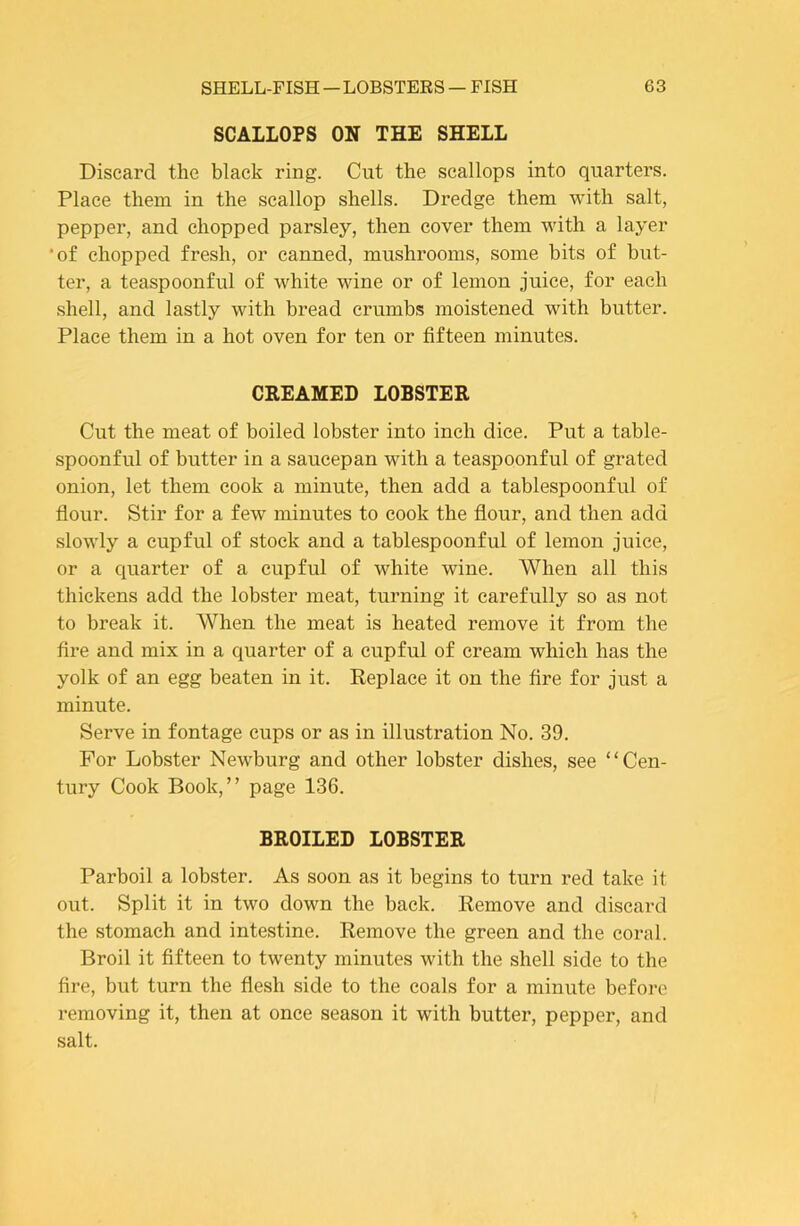 SCALLOPS ON THE SHELL Discard the black ring. Cut the scallops into quarters. Place them in the scallop shells. Dredge them with salt, pepper, and chopped parsley, then cover them with a layer *of chopped fresh, or canned, mushrooms, some bits of but- ter, a teaspoonful of white wine or of lemon juice, for each shell, and lastly with bread crumbs moistened with butter. Place them in a hot oven for ten or fifteen minutes. CREAMED LOBSTER Cut the meat of boiled lobster into inch dice. Put a table- spoonful of butter in a saucepan with a teaspoonful of grated onion, let them cook a minute, then add a tablespoonful of fiour. Stir for a few minutes to cook the flour, and then add slowly a cupful of stock and a tablespoonful of lemon juice, or a quarter of a cupful of white wine. When all this thickens add the lobster meat, turning it carefully so as not to break it. When the meat is heated remove it from the fire and mix in a quarter of a cupful of cream which has the yolk of an egg beaten in it. Replace it on the fire for just a minute. Serve in fontage cups or as in illustration No. 39. For Lobster Newburg and other lobster dishes, see “Cen- tury Cook Book,” page 136. BROILED LOBSTER Parboil a lobster. As soon as it begins to turn red take it out. Split it in two down the back. Remove and discard the stomach and intestine. Remove the green and the coral. Broil it fifteen to twenty minutes with the shell side to the fire, but turn the flesh side to the coals for a minute before removing it, then at once season it with butter, pepper, and salt.