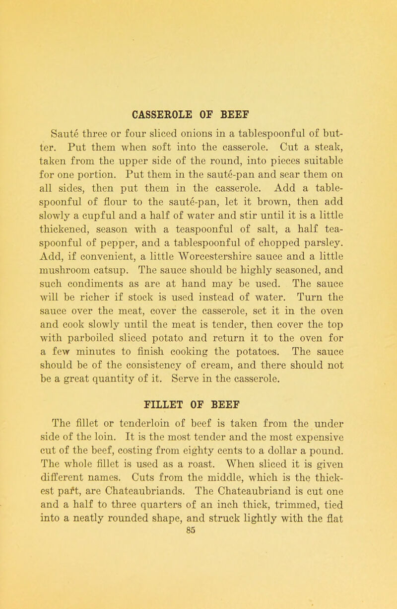 CASSEROLE OF BEEF Saute three or four sliced onions in a tablespoonful of but- ter. Put them when soft into the casserole. Cut a steak, taken from the upper side of the round, into pieces suitable for one portion. Put them in the saute-pan and sear them on all sides, then put them in the casserole. Add a table- spoonful of flour to the saute-pan, let it brown, then add slowly a cupful and a half of water and stir until it is a little thickened, season with a teaspoonful of salt, a half tea- spoonful of pepper, and a tablespoonful of chopped parsley. Add, if convenient, a little Worcestershire sauce and a little mushroom catsup. The sauce should be highly seasoned, and such condiments as are at hand may be used. The sauce will be richer if stock is used instead of water. Turn the sauce over the meat, cover the casserole, set it in the oven and cook slowly until the meat is tender, then cover the top with parboiled sliced potato and return it to the oven for a few minutes to flnish cooking the potatoes. The sauce should be of the consistency of cream, and there should not be a great quantity of it. Serve in the casserole. FILLET OF BEEF The flllet or tenderloin of beef is taken from the under side of the loin. It is the most tender and the most expensive cut of the beef, costing from eighty cents to a dollar a pound. The whole fillet is used as a roast. When sliced it is given different names. Cuts from the middle, which is the thick- est pa^t, are Chateaubriands. The Chateaubriand is cut one and a half to three quarters of an inch thick, trimmed, tied into a neatly rounded shape, and struck lightly with the flat