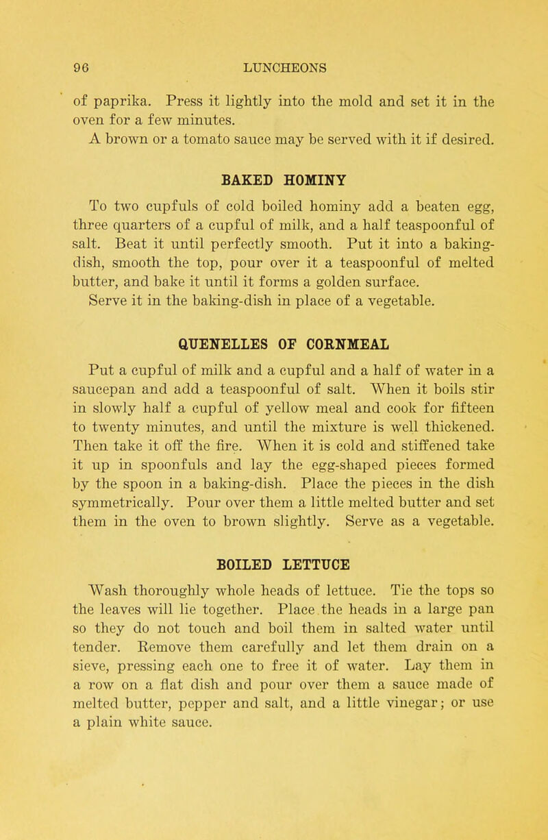 of paprika. Press it lightly into the mold and set it in the oven for a few minutes. A brown or a tomato sauce may be served with it if desired. BAKED HOMINY To two cupfuls of cold boiled hominy add a beaten egg, three quarters of a cupful of milk, and a half teaspoonful of salt. Beat it until perfectly smooth. Put it into a baking- dish, smooth the top, pour over it a teaspoonful of melted butter, and bake it until it forms a golden surface. Serve it in the baking-dish in place of a vegetable. QUENELLES OF CORNMEAL Put a cupful of milk and a cupful and a half of water in a saucepan and add a teaspoonful of salt. When it boils stir in slowly half a cupful of yellow meal and cook for fifteen to twenty minutes, and until the mixture is well thickened. Then take it off the fire. When it is cold and stiffened take it up in spoonfuls and lay the egg-shaped pieces formed by the spoon in a baking-dish. Place the pieces in the dish symmetrically. Pour over them a little melted butter and set them in the oven to brown slightly. Serve as a vegetable. BOILED LETTUCE Wash thorouglily whole heads of lettuce. Tie the tops so the leaves will lie together. Place the heads in a large pan so they do not touch and boil them in salted water until tender. Remove them carefully and let them drain on a sieve, pressing each one to free it of water. Lay them in a row on a fiat dish and pour over them a sauce made of melted butter, pepper and salt, and a little vinegar; or use a plain white sauce.