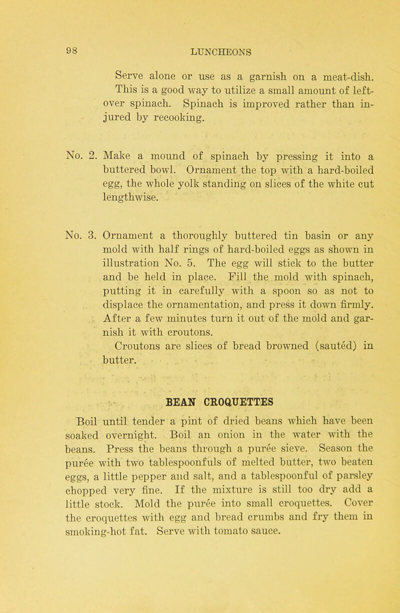 Serve alone or use as a garnish on a meat-dish. This is a good M’ay to utilize a small amount of left- over spinach. Spinach is improved rather than in- jured by reeooking. No. 2. Make a mound of spinach by pressing it into a buttered bowl. Ornament the top with a hard-boiled egg, the whole yolk standing on slices of the white cut lengthwise. No. 3. Ornament a thoroughly buttered tin basin or any mold with half rings of hard-boiled eggs as shown in illustration No. 5. The egg will stick to the butter and be held in place. Fill the mold with spinach, putting it in carefully with a spoon so as not to displace the ornamentation, and press it down firmly. After a few minutes turn it out of the mold and gar- nish it with croutons. Croutons are slices of bread browned (sauted) in butter. BEAN CEOaHETTES Boil until tender a pint of dried beans which have been soaked overnight. Boil an onion in the water with the beans. Press the beans through a puree sieve. Season the puree with two tablespoonfuls of melted butter, two beaten eggs, a little pepper and salt, and a tablespoonful of parsley chopped very fine. If the mixture is still too dry add a little stock. Mold the puree into small croquettes. Cover the croquettes with egg and bread crumbs and fiy them in smoking-hot fat. Serve with tomato sauce.