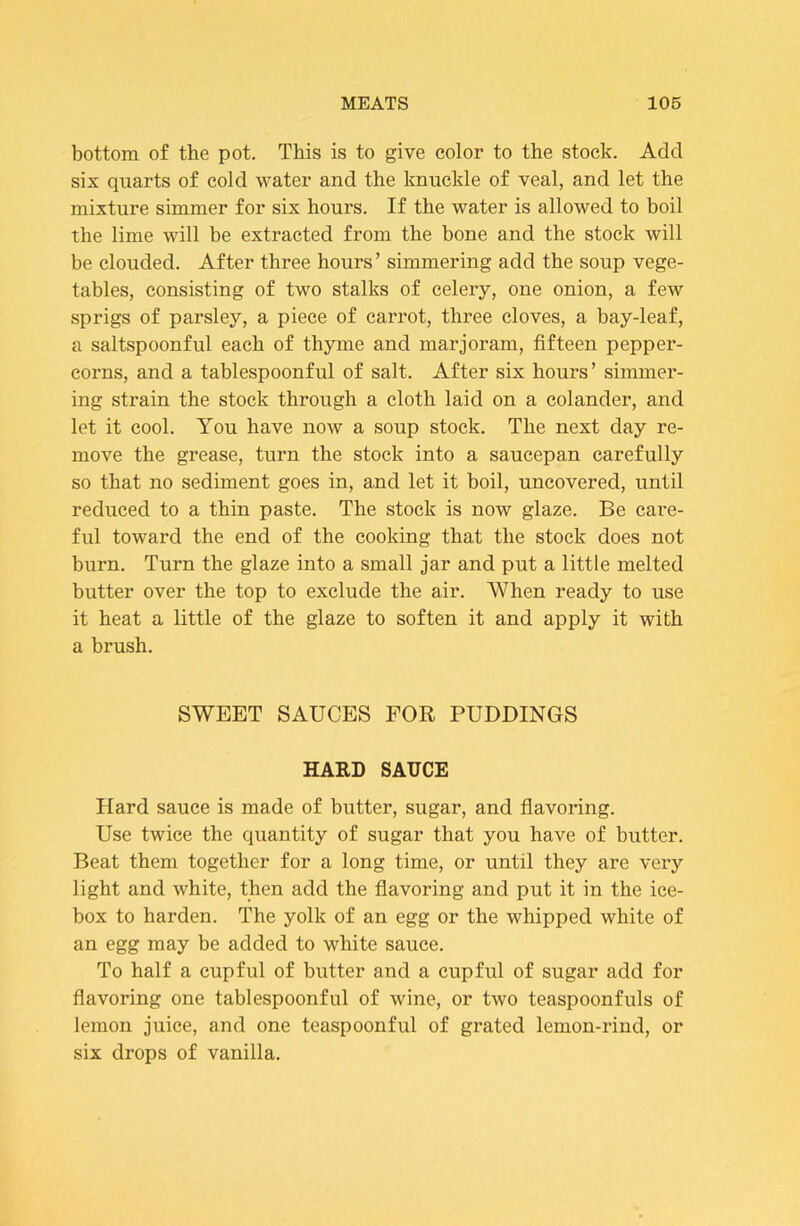 bottom of the pot. This is to give color to the stock. Add six quarts of cold water and the knuckle of veal, and let the mixture simmer for six hours. If the water is allowed to boil the lime will be extracted from the bone and the stock will be clouded. After three hours’ simmering add the soup vege- tables, consisting of two stalks of celery, one onion, a few sprigs of parsley, a piece of carrot, three cloves, a bay-leaf, a saltspoonful each of thyme and marjoram, fifteen pepper- corns, and a tablespoonful of salt. After six hours’ simmer- ing strain the stock through a cloth laid on a colander, and let it cool. You have now a soup stock. The next day re- move the grease, turn the stock into a saucepan carefully so that no sediment goes in, and let it boil, uncovered, until reduced to a thin paste. The stock is now glaze. Be care- ful toward the end of the cooking that the stock does not burn. Turn the glaze into a small jar and put a little melted butter over the top to exclude the air. When ready to use it heat a little of the glaze to soften it and apply it with a brush. SWEET SAUCES FOR PUDDINGS HARD SAUCE Hard sauce is made of butter, sugar, and flavoring. Use twice the quantity of sugar that you have of butter. Beat them together for a long time, or until they are very light and white, then add the flavoring and put it in the ice- box to harden. The yolk of an egg or the whipped white of an egg may be added to white sauce. To half a cupful of butter and a cupful of sugar add for flavoring one tablespoonful of wine, or two teaspoonfuls of lemon juice, and one teaspoonful of grated lemon-rind, or six drops of vanilla.