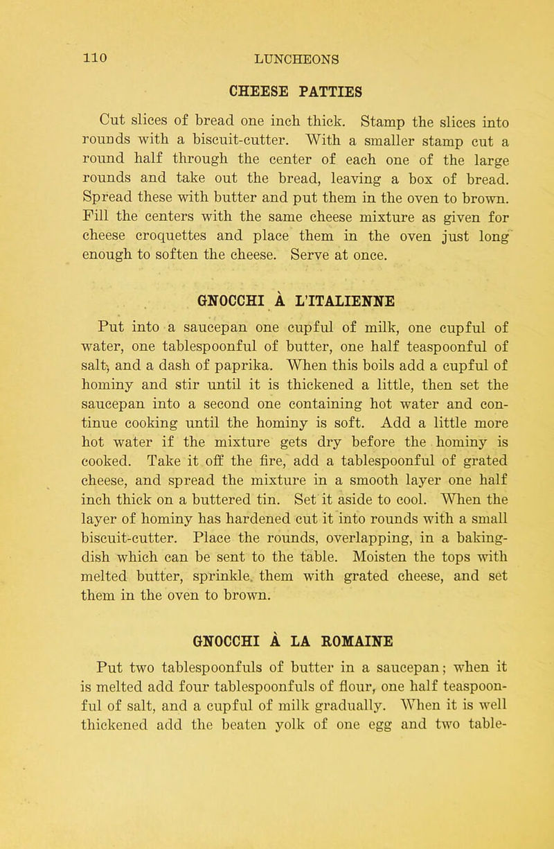 CHEESE PATTIES Cut slices of bread one inch thick. Stamp the slices into rouuds with a biscuit-cutter. With a smaller stamp cut a round half through the center of each one of the large rounds and take out the bread, leaving a box of bread. Spread these with butter and put them in the oven to brown. Fill the centers with the same cheese mixture as given for cheese croquettes and place them in the oven just long enough to soften the cheese. Serve at once. GNOCCHI A LTTALIENNE Put into a saucepan one cupful of milk, one cupful of water, one tablespoonful of butter, one half teaspoonful of salt) and a dash of paprika. When this boils add a cupful of hominy and stir until it is thickened a little, then set the saucepan into a second one containing hot water and con- tinue cooking until the hominy is soft. Add a little more hot water if the mixture gets dry before the hominy is cooked. Take it off the fire, add a tablespoonful of grated cheese, and spread the mixture in a smooth layer one half inch thick on a buttered tin. Set it aside to cool. When the layer of hominy has hardened cut it into rounds with a small biscuit-cutter. Place the rounds, overlapping, in a baking- dish which can be sent to the table. Moisten the tops with melted butter, sprinkle, them with grated cheese, and set them in the oven to brown. GNOCCHI A LA ROMAINE Put two tablespoonfuls of butter in a saucepan; when it is melted add four tablespoonfuls of flour, one half teaspoon- ful of salt, and a cupful of milk gradually. When it is well thickened add the beaten yolk of one egg and two table-