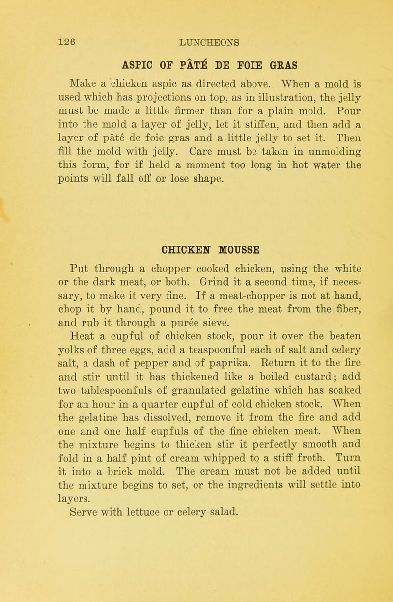 ASPIC OF PATE DE FOIE GRAS Make a chicken aspic as directed above. When a mold is used which has projections on top, as in illustration, the jelly must be made a little firmer than for a plain mold. Pour into the mold a layer of jelly, let it stiffen, and then add a layer of pate de foie gras and a little jelly to set it. Then fill the mold with jelly. Care must be taken in unmolding this form, for if held a moment too long in hot water the points will fall off or lose shape. CHICKEN MOUSSE Put through a chopper cooked chicken, using the white or the dark meat, or both. Grind it a second time, if neces- sary, to make it very fine. If a meat-chopper is not at hand, chop it by hand, pound it to free the meat from the fiber, and rub it through a puree sieve. Heat a cupful of chicken stock, pour it over the beaten yolks of three eggs, add a teaspoonful each of salt and celery salt, a dash of pepper and of paprika. Return it to the fire and stir until it has thickened like a boiled custard; add two tablespoonfuls of granulated gelatine which has soaked for an hour in a quarter cupful of cold chicken stock. A^^len the gelatine has dissolved, remove it from the fire and add one and one half cupfuls of the fine chicken meat. ^ATien the mixture begins to thicken stir it perfectly smooth and fold in a half pint of cream whipped to a stiff froth. Turn it into a brick mold. The cream must not be added until the mixture begins to set, or the ingredients will settle into layers. Serve with lettuce or celery salad.