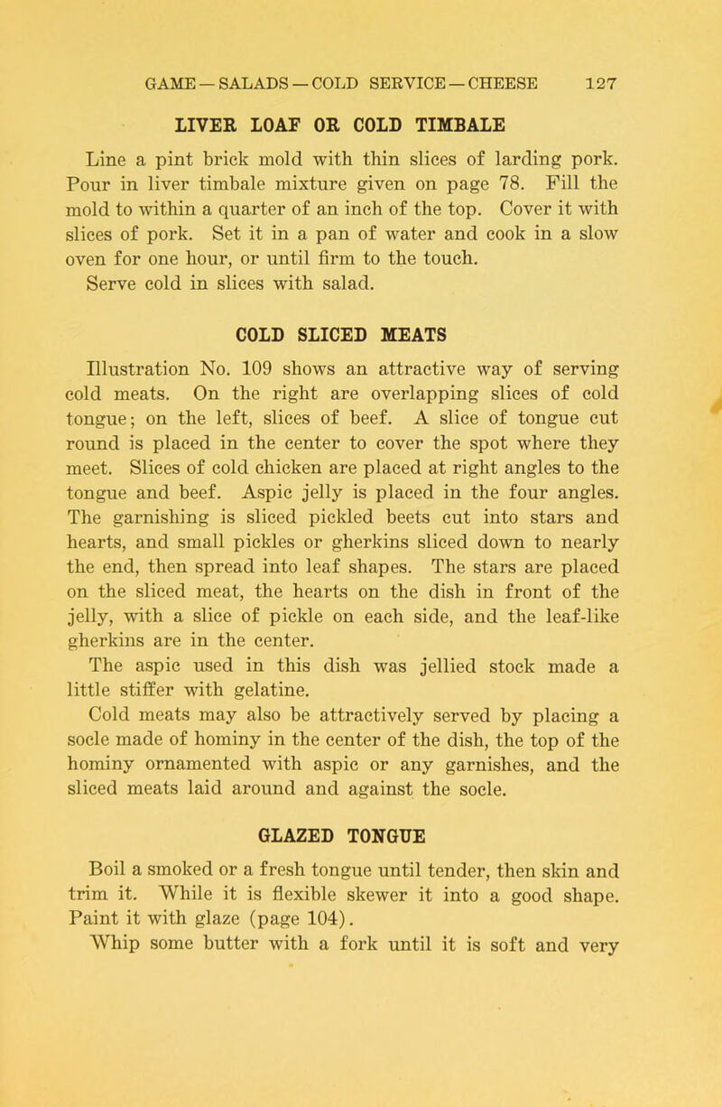 LIVER LOAF OR COLD TIMBALE Line a pint brick mold with thin slices of larding pork. Pour in liver timbale mixture given on page 78. Fill the mold to within a quarter of an inch of the top. Cover it with slices of pork. Set it in a pan of water and cook in a slow oven for one hour, or until firm to the touch. Serve cold in slices with salad. COLD SLICED MEATS Illustration No. 109 shows an attractive way of serving cold meats. On the right are overlapping slices of cold tongue; on the left, slices of beef. A slice of tongue cut round is placed in the center to cover the spot where they meet. Slices of cold chicken are placed at right angles to the tongue and beef. Aspic jelly is placed in the four angles. The garnishing is sliced pickled beets cut into stars and hearts, and small pickles or gherkins sliced down to nearly the end, then spread into leaf shapes. The stars are placed on the sliced meat, the hearts on the dish in front of the jelly, with a slice of pickle on each side, and the leaf-like gherkins are in the center. The aspic used in this dish was jellied stock made a little stiffer with gelatine. Cold meats may also be attractively served by placing a socle made of hominy in the center of the dish, the top of the hominy ornamented with aspic or any garnishes, and the sliced meats laid around and against the socle. GLAZED TONGUE Boil a smoked or a fresh tongue until tender, then skin and trim it. While it is flexible skewer it into a good shape. Paint it with glaze (page 104). Whip some butter with a fork until it is soft and very