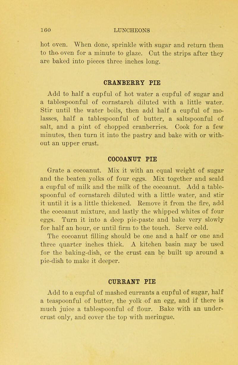 hot oven. When done, sprinkle with sugar and return them to the. oven for a minute to glaze. Cut the strips after they are baked into pieces three inches long. CEANBERRY PIE Add to half a cupful of hot water a cupful of sugar and a tablespoonful of cornstarch diluted with a little water. Stir until the water boils, then add half a cupful of mo- lasses, half a tablespoonful of butter, a saltspoonful of salt, and a pint of chopped cranberries. Cook for a few minutes, then turn it into the pastry and bake with or with- out an upper crust. COCOANUT PIE Grate a cocoanut. Mix it with an equal weight of sugar and the beaten yolks of four eggs. Mix together and scald a cupful of milk and the milk of the cocoanut. Add a table- spoonful of cornstarch diluted with a little water, and stir it until it is a little thickened. Remove it from the fire, add the cocoanut mixture, and lastly the whipped whites of four eggs. Turn it into a deep pie-paste and bake very slowly for half an hour, or until firm to the touch. Serve cold. The cocoanut filling should be one and a half or one and three quarter inches thick. A kitchen basin may be used for the baking-dish, or the crust can be built up around a pie-dish to make it deeper. CURRANT PIE Add to a cupful of mashed currants a cupful of sugar, half a teaspoonful of butter, the yolk of an egg, and if there is much juice a tablespoonful of flour. Bake with an under- crust only, and cover the top with meringue.