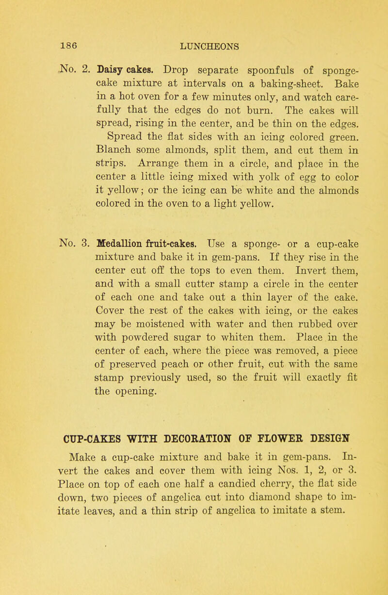 No. 2. Daisy cakes. Drop separate spoonfuls of sponge- cake mixture at intervals on a baking-sheet. Bake in a hot oven for a few minutes only, and watch care- fully that the edges do not burn. The cakes will spread, rising in the center, and be thin on the edges. Spread the flat sides with an icing colored green. Blanch some almonds, split them, and cut them in strips. Arrange them in a circle, and place in the center a little icing mixed with yolk of egg to color it yellow; or the icing can be white and the almonds colored in the oven to a light yellow. No. 3. Medallion fruit-cakes. Use a sponge- or a cup-cake mixture and bake it in gem-pans. If they rise in the center cut off the tops to even them. Invert them, and with a small cutter stamp a circle in the center of each one and take out a thin layer of the cake. Cover the rest of the cakes with icing, or the cakes may be moistened with water and then rubbed over with powdered sugar to whiten them. Place in the center of each, where the piece was removed, a piece of preserved peach or other fruit, cut with the same stamp previously used, so the fruit will exactly fit the opening. CUP-CAKES WITH DECORATION OF FIOWER DESIGN Make a cup-cake mixture and bake it in gem-pans. In- vert the cakes and cover them with icing Nos. 1, 2, or 3. Place on top of each one half a candied cherry, the flat side down, two pieces of angelica cut into diamond shape to im- itate leaves, and a thin strip of angelica to imitate a stem.