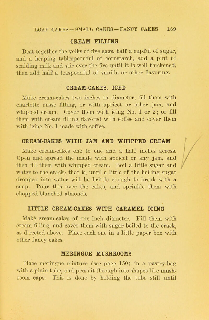 CREAM FILLING Beat together the yolks of five eggs, half a cupful of sugar, and a heaping tablespoonful of cornstarch, add a pint of scalding milk and stir over the fire until it is well thickened, then add half a teaspoonful of vanilla or other flavoring. CREAM-CAKES, ICED Make cream-cakes two inches in diameter, fill them with charlotte russe filling, or with apricot or other jam, and Avhipped cream. Cover them with icing No. 1 or 2; or fill them with cream filling flavored with coffee and cover them with icing No. 1 made with coffee. CREAM-CAKES WITH JAM AND WHIPPED CREAM Make cream-cakes one to one and a half inches across. Open and spread the inside with apricot or any jam, and then fill them with whipped cream. Boil a little sugar and water to the crack; that is, until a little of the boiling sugar dropped into water will be brittle enough to break with a snap. Pour this over the cakes, and sprinlde them with chopped blanched almonds. LITTLE CREAM-CAKES WITH CARAMEL ICING Make cream-cakes of one inch diameter. Pill them with cream filling, and cover them with sugar boiled to the crack, as directed above. Place each one in a little paper box with other fancy cakes. MERINGUE MUSHROOMS Place meringue mixture (see page 150) in a pastry-bag with a plain tube, and press it through into shapes like mush- room caps. This is done by holding the tube still until