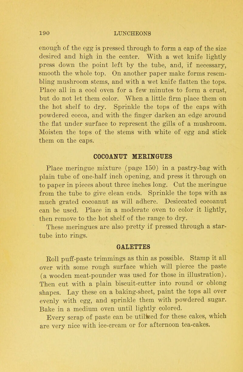 enough of the egg is pressed through to form a cap of the size desired and high in the center. With a wet knife lightly press down the point left by the tube, and, if necessary, smooth the whole top. On another paper make forms resem- bling mushroom stems, and with a wet knife flatten the tops. Place all in a cool oven for a few minutes to form a crust, but do not let them color. When a little Arm place them on the hot shelf to dry. Sprinkle the tops of the caps with powdered cocoa, and with the Anger darken an edge around the flat under surface to represent the gills of a mushroom. Moisten the tops of the stems with white of egg and stick them on the caps. COCOANUT MERINGUES Place meringue mixture j[page 150) in a pastry-hag with plain tube of one-half inch opening, and press it through on to paper in pieces about three inches long. Cut the meringue from the tube to give clean ends. Sprinkle the tops with as much grated eocoanut as will adhere. Desiccated eocoanut can be used. Place in a moderate oven to color it lightly, then remove to the hot shelf of the range to dry. These meringues are also pretty if pressed through a star- tube into rings. GALETTES Roll puff-paste trimmings as thin as possible. Stamp it all over with some rough surface which will pierce the paste (a wooden meat-pounder was used for those in illustration). Then cut with a plain biscuit-cutter into round or oblong shapes. Lay these on a baking-sheet, paint the tops all over evenly with egg, and sprinkle them with powdered sugar. Bake in a medium oven until lightly colored. Every scrap of paste can he utiliKed for these cakes, which are very nice with ice-cream or for afternoon tea-cakes.