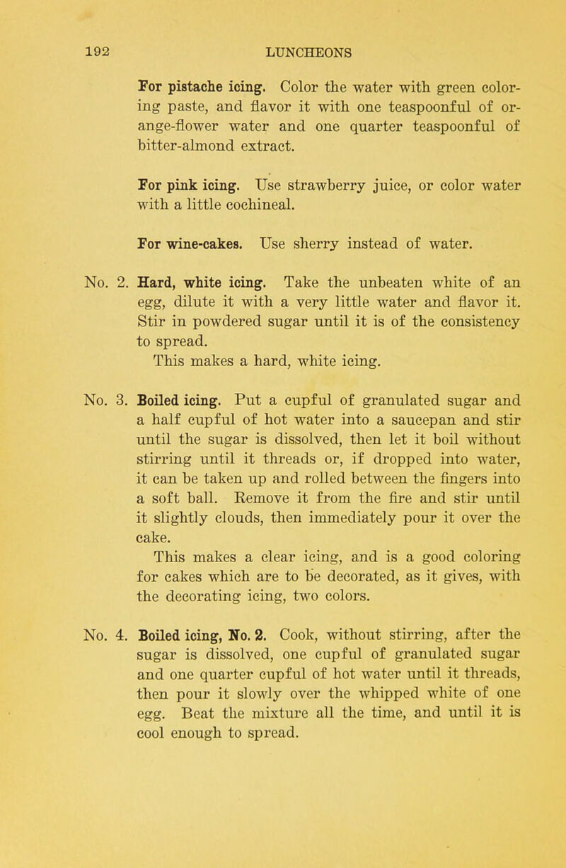 For pistache icing. Color the water with green color- ing paste, and flavor it with one teaspoonful of or- ange-flower water and one quarter teaspoonful of bitter-almond extract. For pink icing. Use strawberry juice, or color water with a little cochineal. For wine-cakes. Use sherry instead of water. No. 2. Hard, white icing. Take the unbeaten white of an egg, dilute it with a very little water and flavor it. Stir in powdered sugar until it is of the consistency to spread. This makes a hard, white icing. No. 3. Boiled icing. Put a cupful of granulated sugar and a half cupful of hot water into a saucepan and stir until the sugar is dissolved, then let it boil without stirring until it threads or, if dropped into water, it can be taken up and rolled between the fingers into a soft ball. Kemove it from the fire and stir until it slightly clouds, then immediately pour it over the cake. This makes a clear icing, and is a good coloring for cakes which are to be decorated, as it gives, with the decorating icing, two colors. No. 4. Boiled icing, No. 2. Cook, without stirring, after the sugar is dissolved, one cupful of granulated sugar and one quarter cupful of hot water until it threads, then pour it slowly over the whipped white of one egg. Beat the mixture all the time, and until it is cool enough to spread.