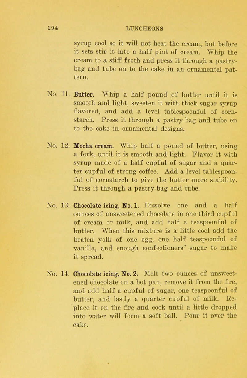 syrup cool so it will not heat the cream, but before it sets stir it into a half pint of cream. Whip the cream to a stiff froth and press it through a pastry- bag and tube on to the cake in an ornamental pat- tern. No. 11. Butter. Whip a half pound of butter until it is smooth and light, sweeten it with thick sugar syrup flavored, and add a level tablespoonful of corn- starch. Press it through a pastry-bag and tube on to the cake in ornamental designs. No. 12. Mocha cream. Whip half a pound of butter, using a fork, until it is smooth and light. Flavor it with syrup made of a half cupful of sugar and a quar- ter cupful of strong coffee. Add a level tablespoon- ful of cornstarch to give the butter more stability. Press it through a pastry-bag and tube. No. 13. Chocolate icing, No. 1. Dissolve one and a half ounces of unsweetened chocolate in one third cupful of cream or milk, and add half a teaspoonful of butter. When this mixture is a little cool add the beaten yolk of one egg, one half teaspoonful of vanilla, and enough confectioners’ sugar to make it spread. No. 14. Chocolate icing, No. 2. Melt two ounces of unsweet- ened chocolate on a hot pan, remove it from the fire, and add half a cupful of sugar, one teaspoonful of butter, and lastly a quarter cupful of milk. Re- place it on the fire and cook until a little dropped into water will form a soft ball. Pour it over the cake.