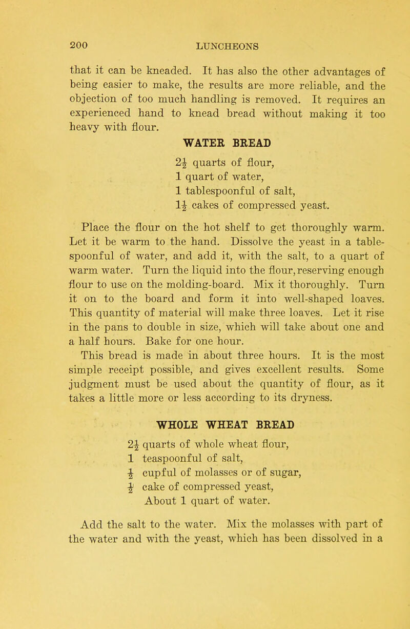 that it can be kneaded. It has also the other advantages of being easier to make, the results are more reliable, and the objection of too much handling is removed. It requires an experienced hand to knead bread without making it too heavy with flour. WATER BREAD 2^ quarts of flour, 1 quart of water, 1 tablespoonful of salt, 1| cakes of compressed yeast. Place the flour on the hot shelf to get thoroughly warm. Let it be warm to the hand. Dissolve the yeast in a table- spoonful of water, and add it, with the salt, to a quart of warm water. Turn the liquid into the flour, reserving enough flour to use on the molding-board. Mix it thoroughly. Turn it on to the board and form it into well-shaped loaves. This quantity of material will make three loaves. Let it rise in the pans to double in size, which will take about one and a half hours. Bake for one hour. This bread is made in about three hours. It is the most simple receipt possible, and gives excellent results. Some judgment must be used about the quantity of flour, as it takes a little more or less according to its dryness. WHOLE WHEAT BREAD 2^ quarts of whole wheat flour, 1 teaspoonful of salt, •| cupful of molasses or of sugar, cake of compressed yeast. About 1 quart of water. Add the salt to the water. Mix the molasses with part of the water and with the yeast, which has been dissolved in a