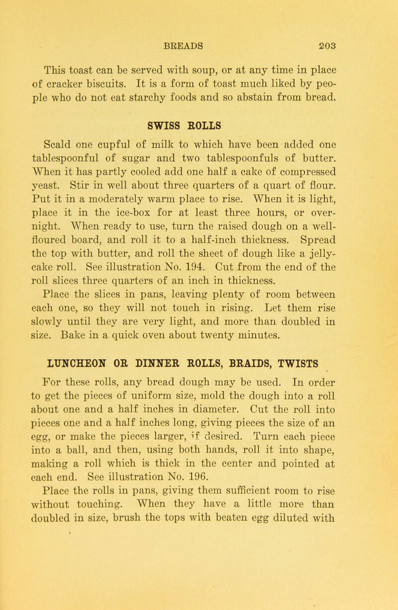 This toast can be served with soup, or at any time in place of cracker biscuits. It is a form of toast much liked by peo- ple who do not eat starchy foods and so abstain from bread. SWISS EOLLS Scald one cupful of milk to which have been added one tablespoonful of sugar and two tablespoonfuls of butter. AATien it has partly cooled add one half a cake of compressed yeast. Stir in well about three quarters of a quart of flour. Put it in a moderately warm place to rise. When it is light, place it in the ice-box for at least three hours, or over- night. AVhen ready to use, turn the raised dough on a well- floured board, and roll it to a half-inch thickness. Spread the top with butter, and roll the sheet of dough like a jelly- cake roll. See illustration No. 194. Cut from the end of the roll slices three quarters of an inch in thickness. Place the slices in pans, leaving plenty of room between each one, so they will not touch in rising. Let them rise slowly until they are very light, and more than doubled in size. Bake in a quick oven about twenty minutes. LUNCHEON OR DINNER ROLLS, BRAIDS, TWISTS For these rolls, any bread dough may be used. In order to get the pieces of uniform size, mold the dough into a roll about one and a half inches in diameter. Cut the roll into pieces one and a half inches long, giving pieces the size of an egg, or make the pieces larger, if desired. Turn each piece into a ball, and then, using both hands, roll it into shape, making a roll which is thick in the center and pointed at each end. See illustration No. 196. Place the rolls in pans, giving them sufficient room to rise without touching. When they have a little more than doubled in size, brush the tops with beaten egg diluted with