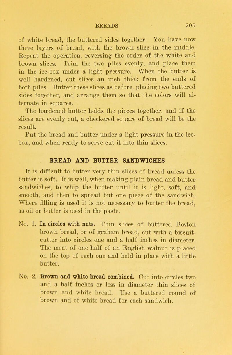 of white bread, the buttered sides together. You have now three layers of bread, with the brown slice in the middle. Repeat the operation, reversing the order of the white and brown slices. Trim the two piles evenly, and place them in the ice-box under a light pressure. When the butter is well hardened, cut slices an inch thick from the ends of both piles. Butter these slices as before, placing two buttered sides together, and arrange them so that the colors will al- ternate in squares. The hardened butter holds the pieces together, and if the slices are evenly cut, a checkered square of bread will be the result. Put the bread and butter under a light pressure in the ice- box, and when ready to serve cut it into thin slices. BREAD AND BUTTER SANDWICHES It is difficult to butter very thin slices of bread unless the butter is soft. It is well, when making plain bread and butter sandwiches, to whip the butter until it is light, soft, and smooth, and then to spread but one piece of the sandwich. Where filling is used it is not necessary to butter the bread, as oil or butter is used in the paste. No. 1. In circles with nuts. Thin slices of buttered Boston brown bread, or of graham bread, cut with a biscuit- cutter into circles one and a half inches in diameter. The meat of one half of an English walnut is placed on the top of each one and held in place with a little butter. No. 2. Brown and white bread combined. Cut into circles two and a half inches or less in diameter thin slices of brown and white bread. Use a buttered round of brown and of white bread for each sandwich.