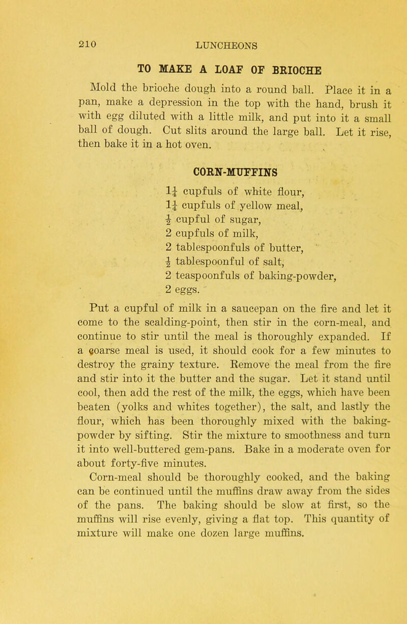 TO MAKE A LOAF OF BRIOCHE Mold the brioche dough into a round ball. Place it in a pan, make a depression in the top with the hand, brush it with egg diluted with a little milk, and put into it a small ball of dough. Cut slits around the large ball. Let it rise, then bake it in a hot oven. CORN-MUFFINS cupfuls of white flour, cupfuls of yellow meal, ^ cupful of sugar, 2 cupfuls of milk, 2 tablespoonfuls of butter, 1 tablespoonful of salt, 2 teaspoonfuls of baking-powder, 2 eggs. Put a cupful of milk in a saucepan on the fire and let it come to the scalding-point, then stir in the corn-meal, and continue to stir until the meal is thoroughly expanded. If a Qoarse meal is used, it should cook for a few minutes to destroy the grainy texture. Remove the meal from the fire and stir into it the butter and the sugar. Let it stand until cool, then add the rest of the milk, the eggs, which have been beaten (yolks and whites together), the salt, and lastly the flour, which has been thoroughly mixed with the baking- powder by sifting. Stir the mixture to smoothness and turn it into well-buttered gem-pans. Bake in a moderate oven for about forty-five minutes. Corn-meal should be thoroughly cooked, and the baking can be continued until the muffins draw away from the sides of the pans. The baking should be slow at first, so the muffins will rise evenly, giving a flat top. This quantity of mixture will make one dozen large muffins.