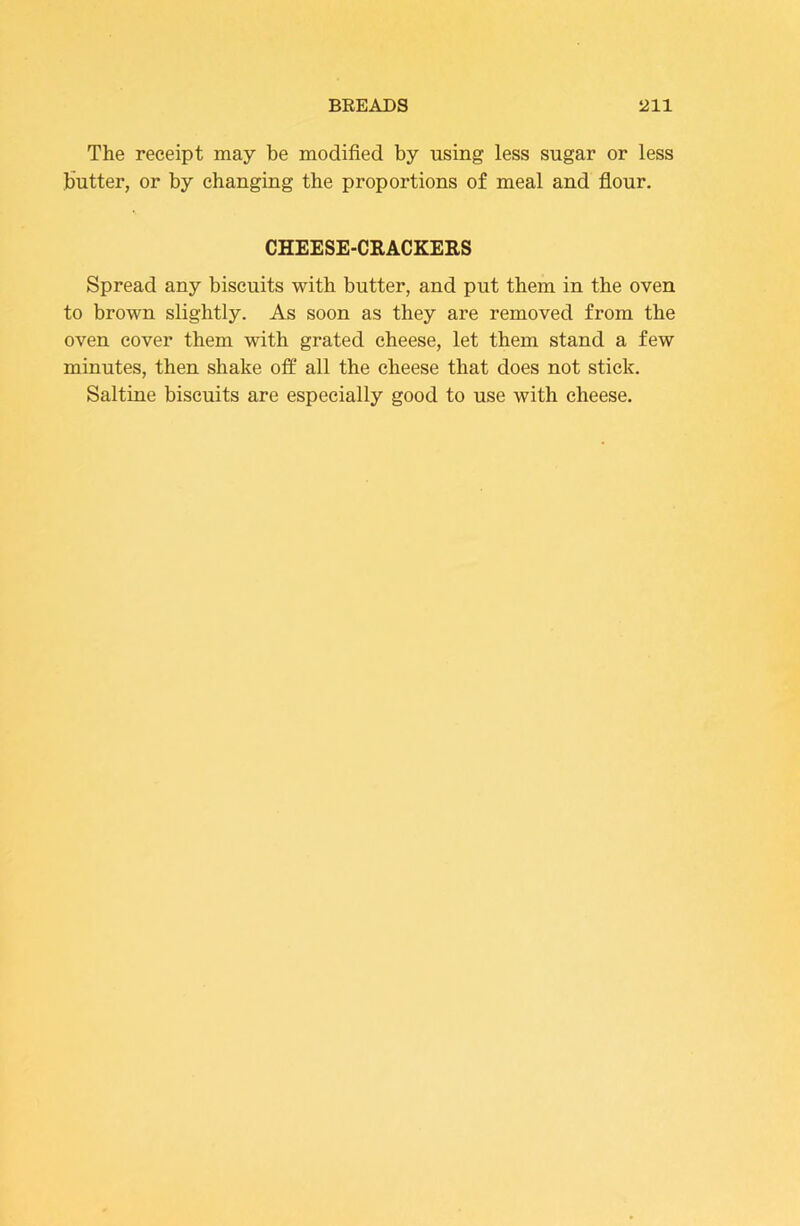The receipt may be modified by using less sugar or less liutter, or by changing the proportions of meal and flour. CHEESE-CEACKERS Spread any biscuits with butter, and put them in the oven to brown slightly. As soon as they are removed from the oven cover them with grated cheese, let them stand a few minutes, then shake off all the cheese that does not stick. Saltine biscuits are especially good to use with cheese.