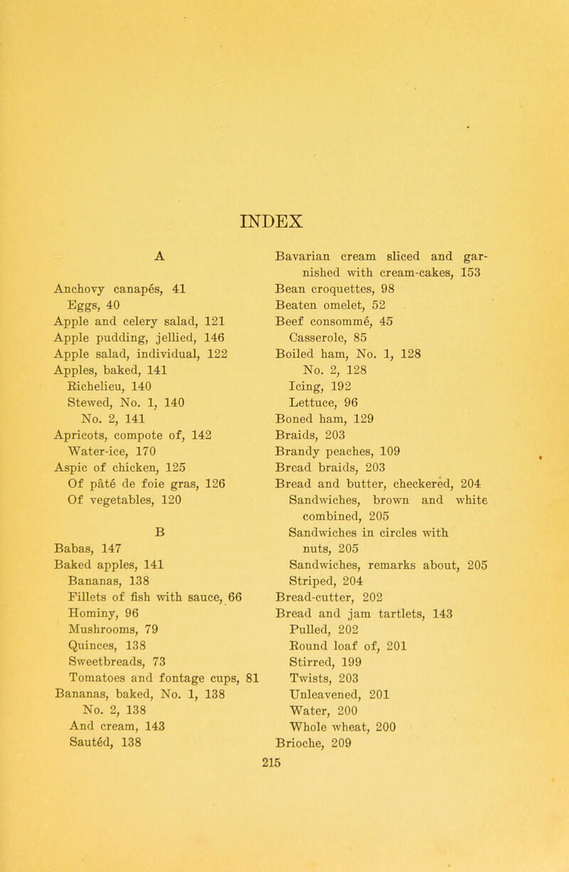 A Anchovy canapes, 41 Eggs, 40 Apple and celery salad, 121 Apple pudding, jellied, 146 Apple salad, individual, 122 Apples, baked, 141 Eichelieu, 140 Stewed, No. 1, 140 No. 2, 141 Apricots, compote of, 142 Water-ice, 170 Aspic of chicken, 125 Of pate de foie gras, 126 Of vegetables, 120 B Babas, 147 Baked apples, 141 Bananas, 138 Fillets of fish with sauce, 66 Hominy, 96 Mushrooms, 79 Quinces, 138 Sweetbreads, 73 Tomatoes and fontage cups, 81 Bananas, baked. No. 1, 138 No. 2, 138 And cream, 143 Saut6d, 138 Bavarian cream sliced and gar- nished with cream-cakes, 153 Bean croquettes, 98 Beaten omelet, 52 Beef consomme, 45 Casserole, 85 Boiled ham. No. 1, 128 No. 2, 128 Icing, 192 Lettuce, 96 Boned ham, 129 Braids, 203 Brandy peaches, 109 Bread braids, 203 Bread and butter, checkered, 204 Sandwiches, brown and white combined, 205 Sandwiches in circles with nuts, 205 Sandwiches, remarks about, 205 Striped, 204 Bread-cutter, 202 Bread and jam tartlets, 143 Pulled, 202 Eound loaf of, 201 Stirred, 199 Twists, 203 Unleavened, 201 Water, 200 Whole wheat, 200 Brioche, 209