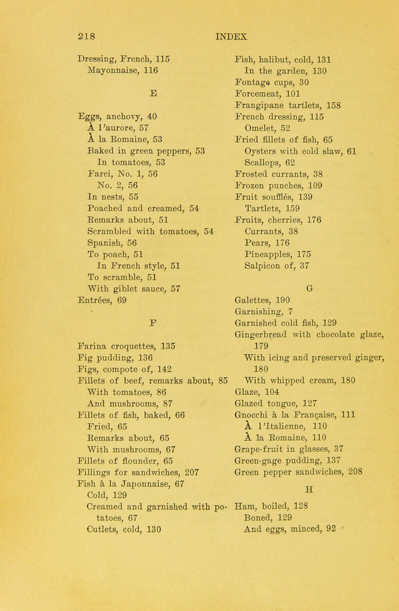 Dressing, French, 115 Mayonnaise, 116 E Eggs, anchovy, 40 A I’aurore, 57 A la Eomaine, 53 Baked in green peppers, 53 In tomatoes, 53 Farci, No. 1, 56 No. 2, 56 In nests, 55 Poached and creamed, 54 Eemarks about, 51 Scrambled with tomatoes, 54 Spanish, 56 To poach, 51 In French style, 51 To scramble, 51 With giblet sauce, 57 Entrees, 69 F Farina croquettes, 135 Fig pudding, 136 Figs, compote of, 142 Fillets of beef, remarks about, 85 With tomatoes, 86 And mushrooms, 87 Fillets of fish, baked, 66 Fried, 65 Eemarks about, 65 With mushrooms, 67 Fillets of flounder, 65 Fillings for sandwiches, 207 Fish h la Japonnaise, 67 Cold, 129 Creamed and garnished with po- tatoes, 67 Cutlets, cold, 130 Fish, halibut, cold, 131 In the garden, 130 Fontags cups, 30 Forcemeat, 101 Frangipane tartlets, 158 French dressing, 115 Omelet, 52 Fried fillets of fish, 65 Oysters with cold slaw, 61 Scallops, 62 Frosted currants, 38 Frozen punches, 109 Fruit soufiles, 139 Tartlets, 159 Fruits, cherries, 176 Currants, 38 Pears, 176 Pineapples, 175 Salpicon of, 37 G Galettes, 190 Garnishing, 7 Garnished cold fish, 129 Gingerbread with chocolate glaze, 179 With icing and preserved ginger, 180 With whipped cream, 180 Glaze, 104 Glazed tongue, 127 Gnocchi a la Frangaise, 111 A 1 ’Italienne, 110 A la Eomaine, 110 Grape-fruit in glasses, 37 Green-gage pudding, 137 Green pepper sandwiches, 208 H Ham, boiled, 128 Boned, 129 And eggs, minced, 92 •