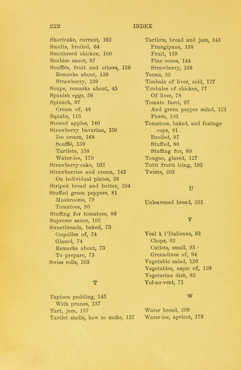 Shortcake, currant, 162 Smelts, broiled, 64 Smothered chicken, 100 Soubise sauce, 87 Souffles, fruit and others, 139 Eemarks about, 139 Strawberry, 139 Soups, remarks about, 45 Spanish eggs, 56 Spinach, 97 Cream of, 48 Squabs, 115 Stewed apples, 140 Strawberry bavarian, 150 Ice cream, 168 Souffle, 139 Tartlets, 158 Water-ice, 170 Strawberry-cake, 162 Strawberries and cream, 143 On individual plates, 38 Striped bread and butter, 204 Stuffed green peppers, 81 Mushrooms, 79 Tomatoes, 80 Stuffing for tomatoes, 80 Supreme sauce, 102 Sweetbreads, baked, 73 CoquiUes of, 74 Glazed, 74 Eemarks about, 73 To prepare, 73 Swiss rolls, 203 T Tapioca pudding, 145 With prunes, 137 Tart, jam, 157 Tartlet shells, how to make, 157 Tartlets, bread and jam, 143 Frangipane, 158 Fruit, 159 Pine cones, 144 Strawberry, 158 Terms, 32 Timbale of liver, cold, 127 Timbales of chicken, 77 Of liver, 78 Tomato farci, 97 And green pepper salad, 121 Puree, 103 Tomatoes, baked, and fontage cups, 81 Broiled, 97 Stuffed, 80 Stuffing for, 80 Tongue, glazed, 127 Tutti frutti icing, 195 Twists, 203 U Unleavened bread, 201 V Veal h I’ltalienne, 93 Chops, 92 Cutlets, small, 93 ■ Grenadines of, 94 Vegetable salad, 120 Vegetables, aspic of, 120 Vegetarian dish, 82 Vol-au-vent, 71 W Water bread, 209 Water-ice, apricot, 170