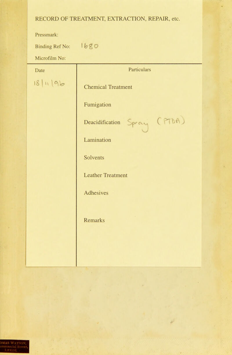 RECORD OF TREATMENT, EXTRACTION, REPAIR, etc. Pressmark: Binding Ref No: Microfilm No: Date Particulars i8|u\o\W Chemical Treatment Fumigation Deacidification Sp' C ) Lamination Solvents Leather Treatment Adhesives Remarks