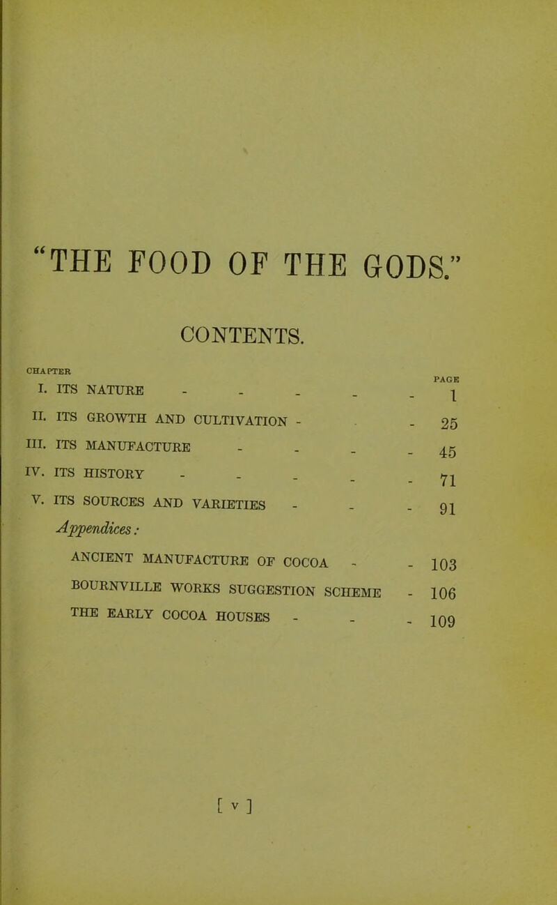 CONTENTS. CHAPTER I. ITS NATURE - II. ITS GROWTH AND CULTIVATION - III. ITS MANUFACTURE IV. ITS HISTORY .... V. ITS SOURCES AND VARIETIES Appendices : ANCIENT MANUFACTURE OF COCOA BOURNVILLE WORKS SUGGESTION SCHEME THE EARLY COCOA HOUSES PAGE 1 25 45 71 91 103 106 109