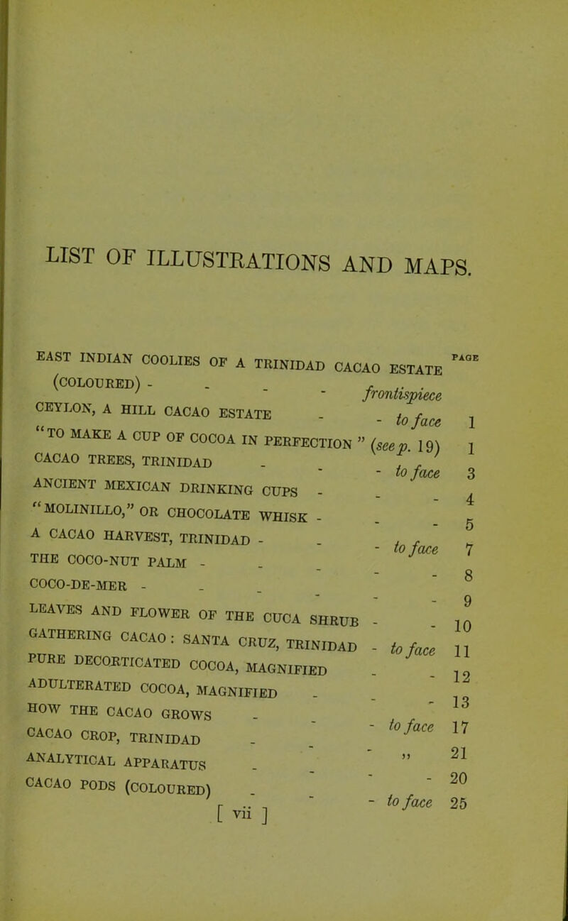 LIST OF ILLUSTRATIONS AND MAPS. EAST INDIAN DOOLIES OP A TRINIDAD CACAO ESTATI (coloured) frontispieci CEYLON, A HILL CACAO ESTATE - to fa& TO MAKE A CUP OF COCOA IN PERFECTION ” (seep 19 CACAO TREES, TRINIDAD . ‘ ' , • - to fact ANCIENT MEXICAN DRINKING CUPS - MOLINILLO,” OR CHOCOLATE WHISK A CACAO HARVEST, TRINIDAD - THE COCO-NUT PALM - COCO-DE-MER - - to face LEAVES AND FLOWER OF THE CUCA SHRUB GATHERING CACAO : SANTA CRUZ, TRINIDAD PURE DECORTICATED COCOA, MAGNIFIED ADULTERATED COCOA, MAGNIFIED HOW THE CACAO GROWS CACAO CROP, TRINIDAD ANALYTICAL APPARATUS CACAO PODS (COLOURED) to face to face >) to face PAGE 1 1 3 4 5 7 8 9 10 11 12 13 17 21 20 25