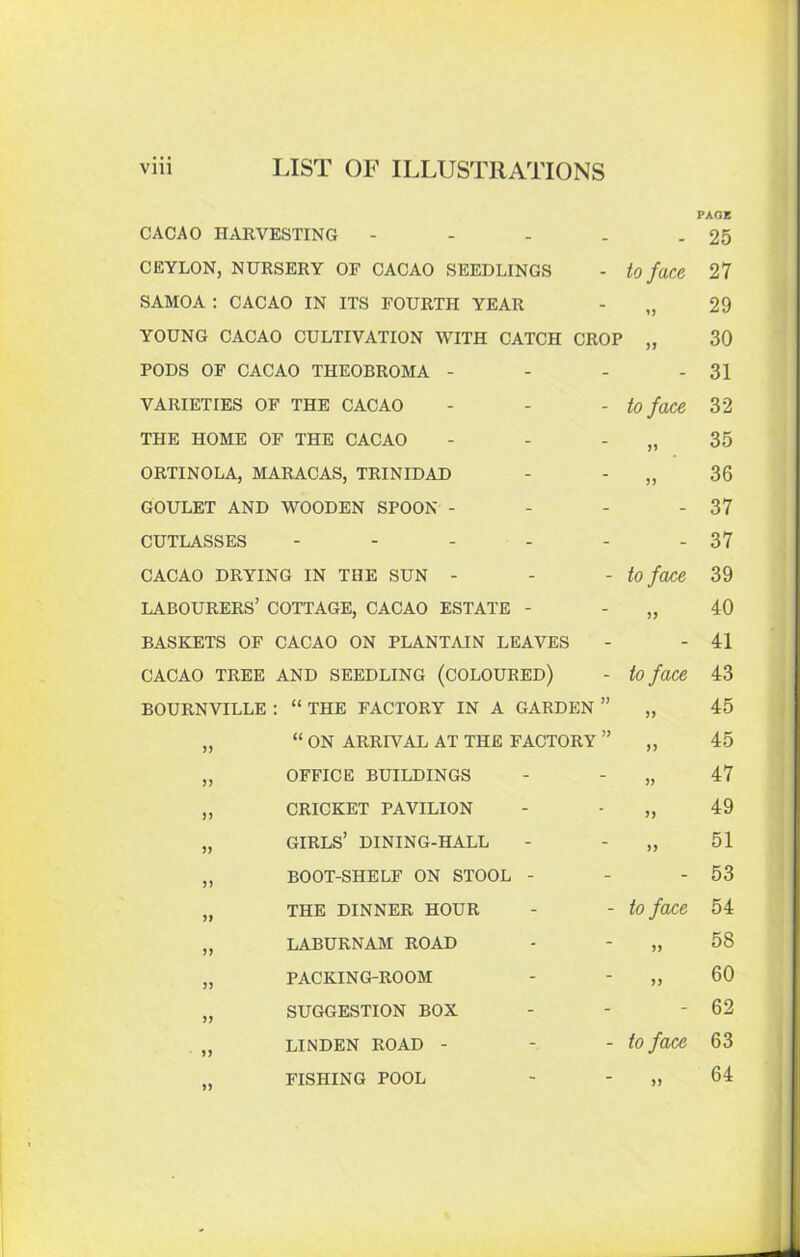 CACAO HARVESTING * _ PAGE 25 CEYLON, NURSERY OF CACAO SEEDLINGS - to face 27 SAMOA : CACAO IN ITS FOURTH YEAR - U 29 YOUNG CACAO CULTIVATION WITH CATCH CROP 30 PODS OF CACAO THEOBROMA - - - 31 VARIETIES OF THE CACAO - to face 32 THE HOME OF THE CACAO - 35 ORTINOLA, MARACAS, TRINIDAD - >> 36 GOULET AND WOODEN SPOON - - - 37 CUTLASSES .... - - 37 CACAO DRYING IN THE SUN - - to face 39 LABOURERS’ COTTAGE, CACAO ESTATE - - JJ 40 BASKETS OF CACAO ON PLANTAIN LEAVES - - 41 CACAO TREE AND SEEDLING (COLOURED) - to face 43 BOURNVILLE : “ THE FACTORY IN A GARDEN » >> 45 „ “ ON ARRIVAL AT THE FACTORY » J) 45 „ OFFICE BUILDINGS - )> 47 „ CRICKET PAVILION - >> 49 „ GIRLS’ DINING-HALL - >> 51 „ BOOT-SHELF ON STOOL - - - 53 „ THE DINNER HOUR - to face 54 „ LABURNAM ROAD - >> 58 „ PACKING-ROOM - )} 60 „ SUGGESTION BOX - - 62 „ LINDEN ROAD - - to face 63 FISHING POOL - 64