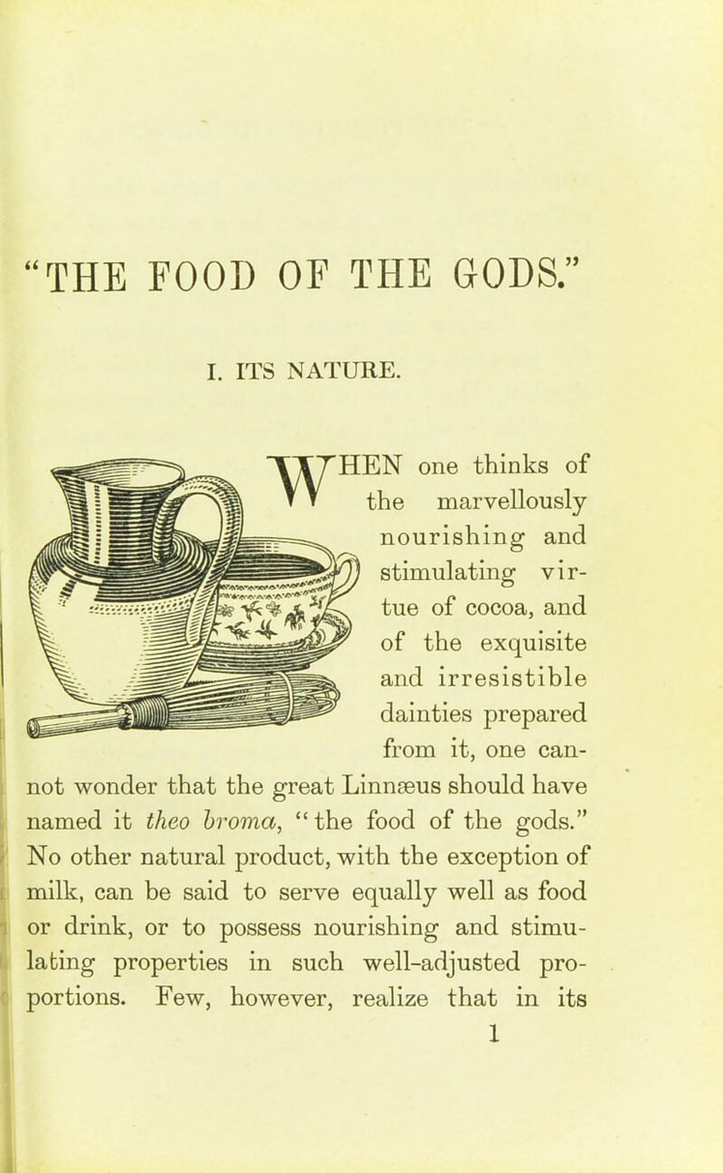 THE FOOD OF THE GODS.” I. ITS NATURE. HEN one thinks of the marvellously nourishing and stimulating vir- tue of cocoa, and of the exquisite and irresistible dainties prepared from it, one can- not wonder that the great Linnaeus should have named it theo broma, “the food of the gods.” No other natural product, with the exception of milk, can be said to serve equally well as food or drink, or to possess nourishing and stimu- lating properties in such well-adjusted pro- portions. Few, however, realize that in its 1