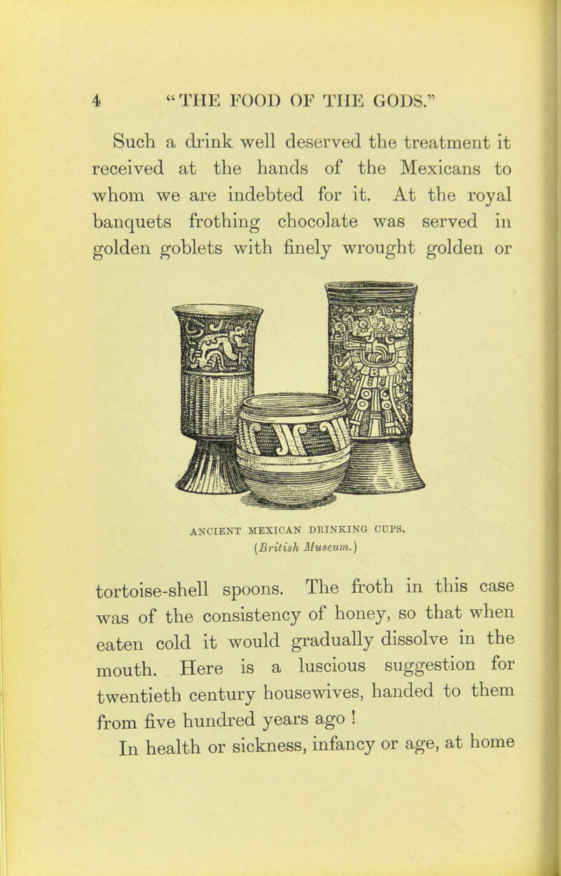 Such a drink well deserved the treatment it received at the hands of the Mexicans to whom we are indebted for it. At the royal banquets frothing chocolate was served in golden goblets with finely wrought golden or ANCIENT MEXICAN DRINKING CUPS. (British Museum.) tortoise-shell spoons. The froth in this case was of the consistency of honey, so that when eaten cold it would gradually dissolve in the mouth. Here is a luscious suggestion for twentieth century housewives, handed to them from five hundred years ago ! In health or sickness, infancy or age, at home