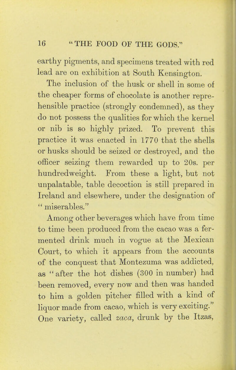 earthy pigments, and specimens treated with red lead are on exhibition at South Kensington. The inclusion of the husk or shell in some of the cheaper forms of chocolate is another repre- hensible practice (strongly condemned), as they do not possess the qualities for which the kernel or nib is so highly prized. To prevent this practice it was enacted in 1770 that the shells or husks should be seized or destroyed, and the officer seizing them rewarded up to 20s. per hundredweight. From these a light, but not unpalatable, table decoction is still prepared in Ireland and elsewhere, under the designation of “ miserables.” Among other beverages which have from time to time been produced from the cacao was a fer- mented drink much in vogue at the Mexican Court, to which it appears from the accounts of the conquest that Montezuma was addicted, as “ after the hot dishes (300 in number) had been removed, every now and then was handed to him a golden pitcher filled with a kind of liquor made from cacao, which is very exciting. One variety, called zaca, drunk by the Itzas,