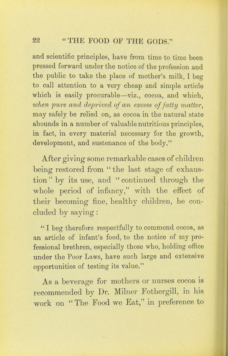 and scientific principles, have from time to time been pressed forward under the notice of the profession and the public to take the place of mother’s milk, I beg to call attention to a very cheap and simple article which is easily procurable—viz., cocoa, and which, when pure and deprived of an excess of fatty matter, may safely be relied on, as cocoa in the natural state abounds in a number of valuable nutritious principles, in fact, in every material necessary for the growth, development, and sustenance of the body.” After giving some remarkable cases of children being restored from “ the last stage of exhaus- tion ” by its use, and “ continued through the whole period of infancy,” with the effect of their becoming fine, healthy children, he con- cluded by saying : “ I beg therefore respectfully to commend cocoa, as an article of infant’s food, to the notice of my pro- fessional brethren, especially those who, holding office under the Poor Laws, have such large and extensive opportunities of testing its value.” As a beverage for mothers or nurses cocoa is recommended by Dr. Milner Fothergill, in his work on “ The Food we Eat,” in preference to