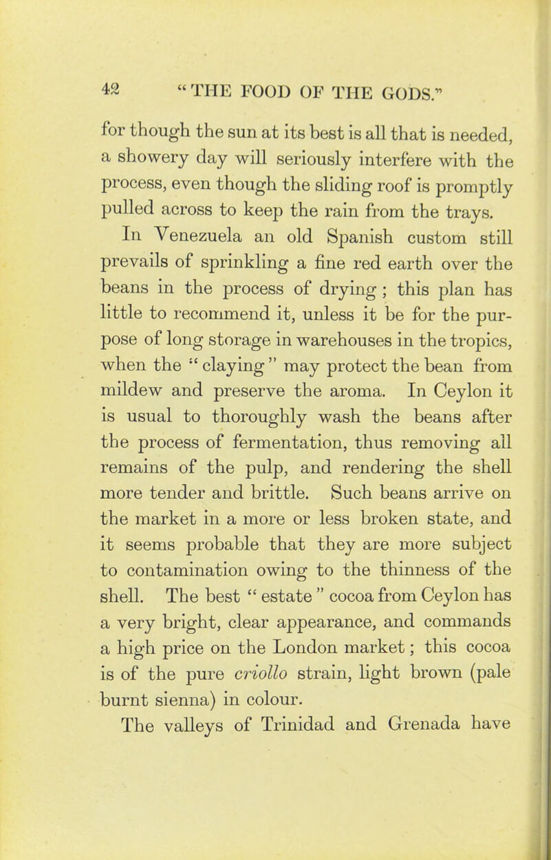 for though the sun at its best is all that is needed, a showery day will seriously interfere with the process, even though the sliding roof is promptly pulled across to keep the rain from the trays. In Venezuela an old Spanish custom still prevails of sprinkling a fine red earth over the beans in the process of drying ; this plan has little to recommend it, unless it be for the pur- pose of long storage in warehouses in the tropics, when the “claying” may protect the bean from mildew and preserve the aroma. In Ceylon it is usual to thoroughly wash the beans after the process of fermentation, thus removing ail remains of the pulp, and rendering the shell more tender and brittle. Such beans arrive on the market in a more or less broken state, and it seems probable that they are more subject to contamination owing to the thinness of the shell. The best “ estate ” cocoa from Ceylon has a very bright, clear appearance, and commands a high price on the London market; this cocoa is of the pure criollo strain, light brown (pale burnt sienna) in colour. The valleys of Trinidad and Grenada have