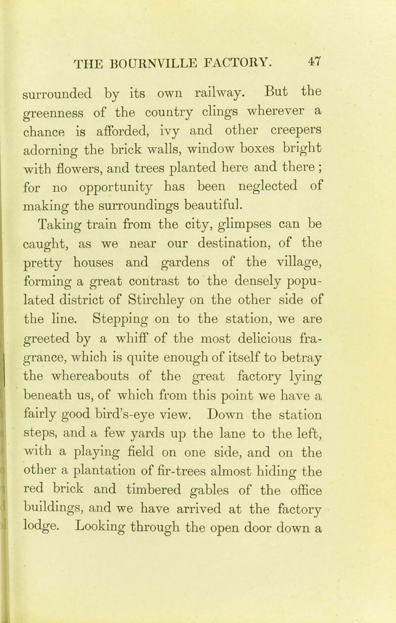 surrounded by its own railway. But the greenness of the country clings wherever a chance is afforded, ivy and other creepers adorning the brick walls, window boxes bright with flowers, and trees planted here and there; for no opportunity has been neglected of making the surroundings beautiful. Taking train from the city, glimpses can be caught, as we near our destination, of the pretty houses and gardens of the village, forming a great contrast to the densely popu- lated district of Stirchley on the other side of the line. Stepping on to the station, we are greeted by a whiff of the most delicious fra- grance, which is quite enough of itself to betray the whereabouts of the great factory lying beneath us, of which from this point we have a fairly good bird’s-eye view. Down the station steps, and a few yards up the lane to the left, with a playing field on one side, and on the other a plantation of fir-trees almost hiding the red brick and timbered gables of the office buildings, and we have arrived at the factory lodge. Looking through the open door down a