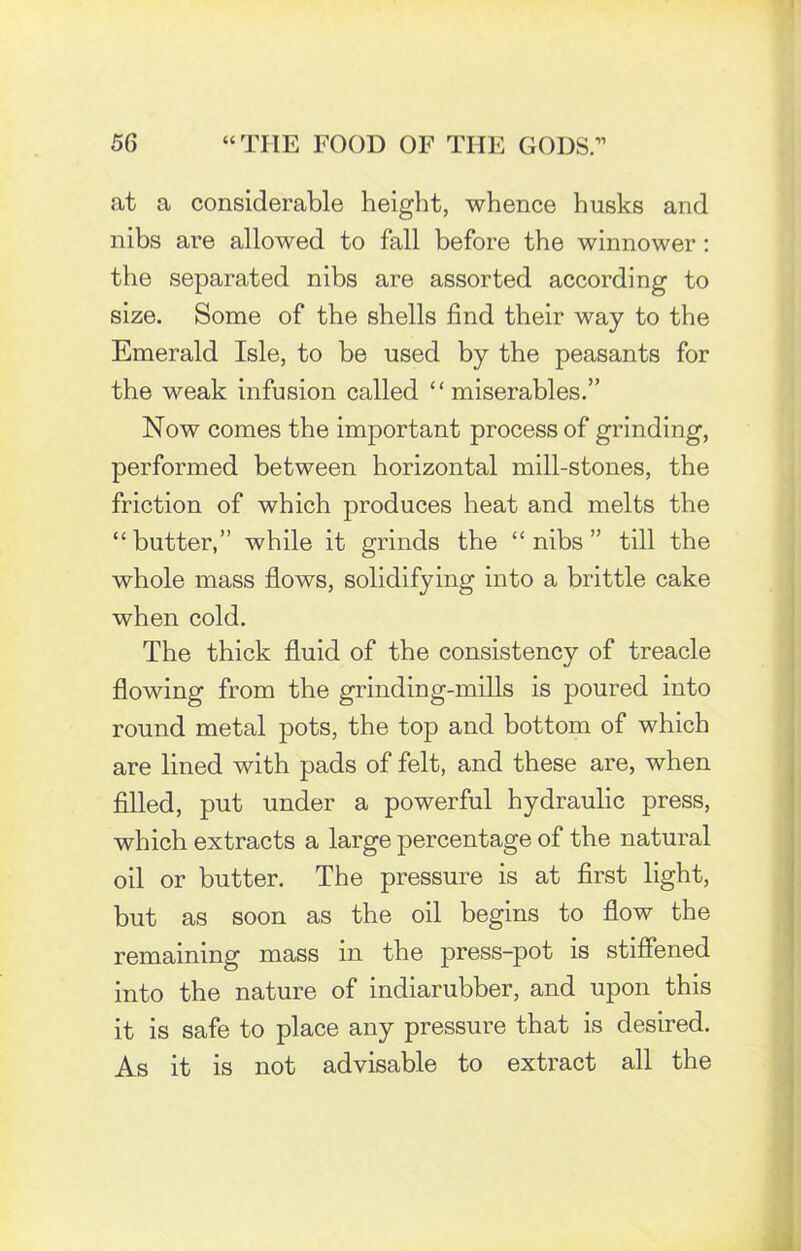 at a considerable height, whence husks and nibs are allowed to fall before the winnower : the separated nibs are assorted according to size. Some of the shells find their way to the Emerald Isle, to be used by the peasants for the weak infusion called “ miserables.” Now comes the important process of grinding, performed between horizontal mill-stones, the friction of which produces heat and melts the “butter,” while it grinds the “nibs” till the whole mass flows, solidifying into a brittle cake when cold. The thick fluid of the consistency of treacle flowing from the grinding-mills is poured into round metal pots, the top and bottom of which are lined with pads of felt, and these are, when filled, put under a powerful hydraulic press, which extracts a large percentage of the natural oil or butter. The pressure is at first light, but as soon as the oil begins to flow the remaining mass in the press-pot is stiffened into the nature of indiarubber, and upon this it is safe to place any pressure that is desired. As it is not advisable to extract all the