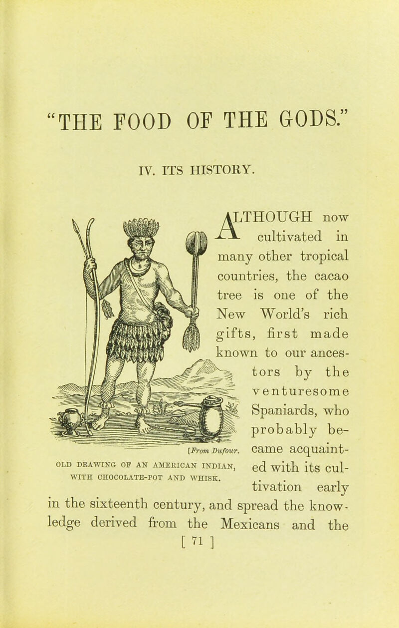 IV. ITS HISTORY. ALTHOUGH now -U*- cultivated in many other tropical countries, the cacao tree is one of the New World’s rich gifts, first made known to our ances- tors by the venturesome Spaniards, who probably be- rFrom Du four, came acquaint- OLD DRAWING OF AN AMERICAN INDIAN, 0cl its Clll” WITH CHOCOLATE-POT AND WHISK. tivation early in the sixteenth century, and spread the know- ledge derived from the Mexicans and the