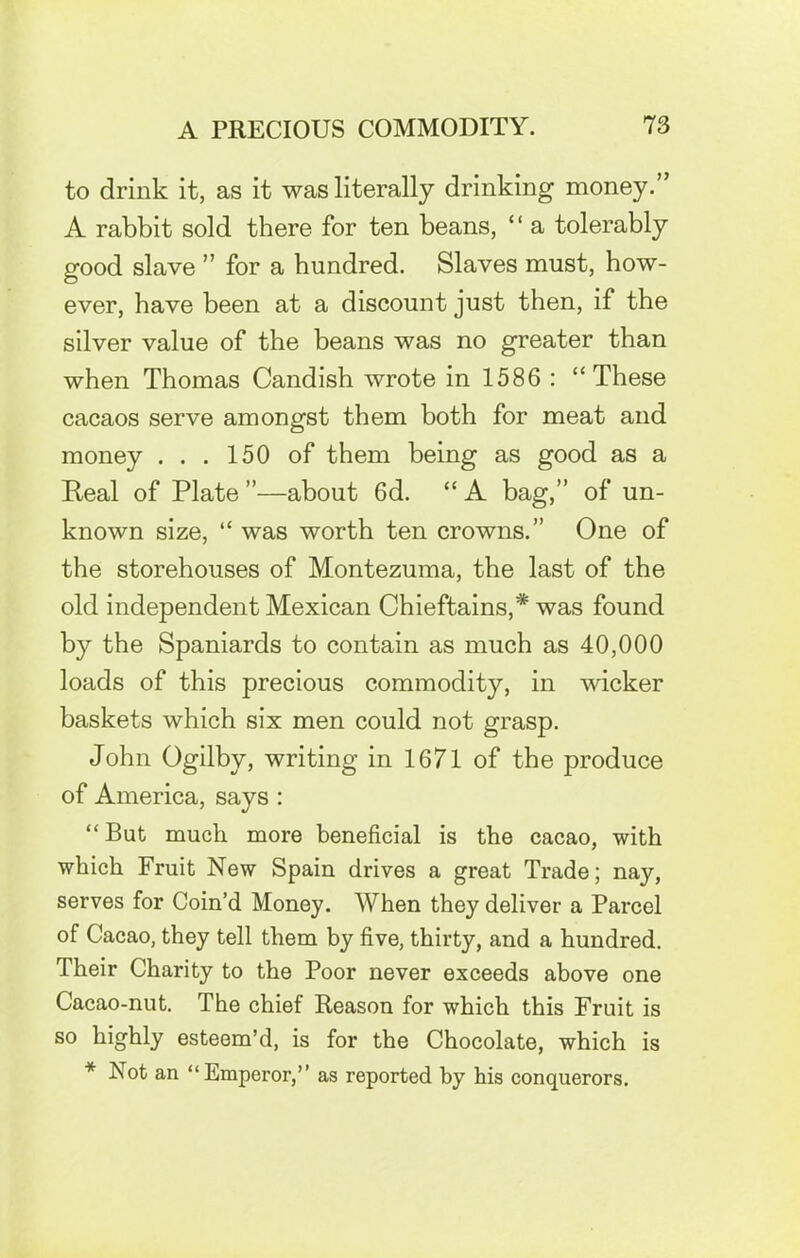 to drink it, as it was literally drinking money.” A rabbit sold there for ten beans, “ a tolerably good slave ” for a hundred. Slaves must, how- ever, have been at a discount just then, if the silver value of the beans was no greater than when Thomas Candish wrote in 1586 : “These cacaos serve amongst them both for meat and money ... 150 of them being as good as a Real of Plate ”—about 6d. “ A bag,” of un- known size, “ was worth ten crowns.” One of the storehouses of Montezuma, the last of the old independent Mexican Chieftains,* was found by the Spaniards to contain as much as 40,000 loads of this precious commodity, in wicker baskets which six men could not grasp. John Ogilby, writing in 1671 of the produce of America, says : “But much more beneficial is the cacao, with which Fruit New Spain drives a great Trade; nay, serves for Coin’d Money. When they deliver a Parcel of Cacao, they tell them by five, thirty, and a hundred. Their Charity to the Poor never exceeds above one Cacao-nut. The chief Reason for which this Fruit is so highly esteem’d, is for the Chocolate, which is * Not an “Emperor,” as reported by his conquerors.