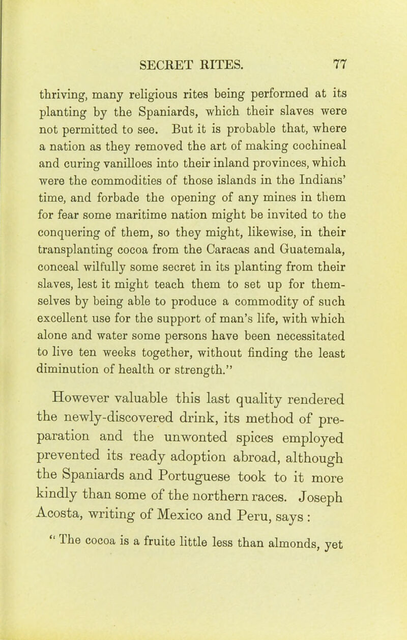 thriving, many religious rites being performed at its planting by the Spaniards, which their slaves were not permitted to see. But it is probable that, where a nation as they removed the art of making cochineal and curing vanilloes into their inland provinces, which were the commodities of those islands in the Indians’ time, and forbade the opening of any mines in them for fear some maritime nation might be invited to the conquering of them, so they might, likewise, in their transplanting cocoa from the Caracas and Guatemala, conceal wilfully some secret in its planting from their slaves, lest it might teach them to set up for them- selves by being able to produce a commodity of such excellent use for the support of man’s life, with which alone and water some persons have been necessitated to live ten weeks together, without finding the least diminution of health or strength.” However valuable this last quality rendered the newly-discovered drink, its method of pre- paration and the unwonted spices employed prevented its ready adoption abroad, although the Spaniards and Portuguese took to it more kindly than some of the northern races. Joseph Acosta, writing of Mexico and Peru, says : Ihe cocoa is a Iruite little less than almonds, yet