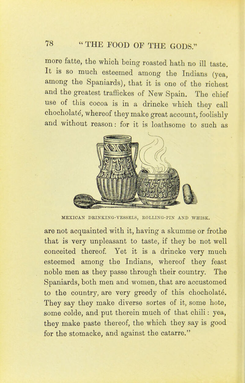 more fatte, the which being roasted hath no ill taste. It is so much esteemed among the Indians (yea, among the Spaniards), that it is one of the richest and the greatest traffickes of New Spain. The chief use of this cocoa is in a drincke which they call chocholatd, whereof they make great account, foolishly and without reason: for it is loathsome to such as MEXICAN DRINKING-VESSELS, ROLLING-PIN AND WHISK. are not acquainted with it, having a skumme or frothe that is very unpleasant to taste, if they be not well conceited thereof. Yet it is a drincke very much esteemed among the Indians, whereof they feast noble men as they passe through their country. The Spaniards, both men and women, that are accustomed to the country, are very greedy of this chocholate. They say they make diverse sortes of it, some hote, some colde, and put therein much of that chili: yea, they make paste thereof, the which they say is good for the stomacke, and against the catarre.”