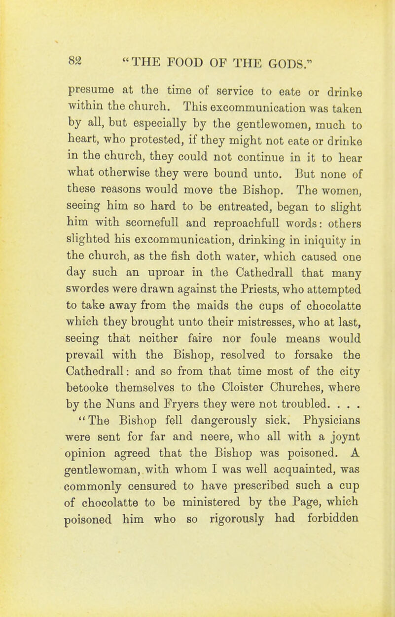 presume at the time of: service to eate or drinke within the church. This excommunication was taken by all, but especially by the gentlewomen, much to heart, who protested, if they might not eate or drinke in the church, they could not continue in it to hear what otherwise they were bound unto. But none of these reasons would move the Bishop. The women, seeing him so hard to be entreated, began to slight him with scornefull and reproachfull words: others slighted his excommunication, drinking in iniquity in the church, as the fish doth water, which caused one day such an uproar in the Cathedrall that many swordes were drawn against the Priests, who attempted to take away from the maids the cups of chocolatte which they brought unto their mistresses, who at last, seeing that neither faire nor foule means would prevail with the Bishop, resolved to forsake the Cathedrall: and so from that time most of the city betooke themselves to the Cloister Churches, where by the Nuns and Fryers they were not troubled. . . . “ The Bishop fell dangerously sick. Physicians were sent for far and neere, who all with a joynt opinion agreed that the Bishop was poisoned. A gentlewoman, with whom I was well acquainted, was commonly censured to have prescribed such a cup of chocolatte to be ministered by the Page, which poisoned him who so rigorously had forbidden