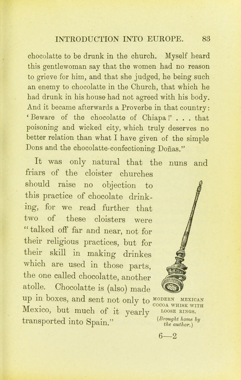 chocolatte to be drunk in the church. Myself heard this gentlewoman say that the women had no reason to grieve for him, and that she judged, he being such an enemy to chocolatte in the Church, that which he had drunk in his house had not agreed with his body. And it became afterwards a Proverbe in that country: ‘ Beware of the chocolatte of Chiapa!’ . . . that poisoning and wicked city, which truly deserves no better relation than what I have given of the simple Dons and the chocolatte-confectioning Donas.” It was only natural that the nuns and friars of the cloister churches should raise no objection to this practice of chocolate drink- ing, for we read further that two of these cloisters were “ talked off far and near, not for their religious practices, but for their skill m making dnnkes which are used in those parts, the one called chocolatte, another atolle. Chocolatte is (also) made up in boxes, and sent not only to M0DERN MEXICAN -» ^ COCOA WHISK WITH Mexico, but much of it yearly loose rings. transported into Spain.” h 6—2