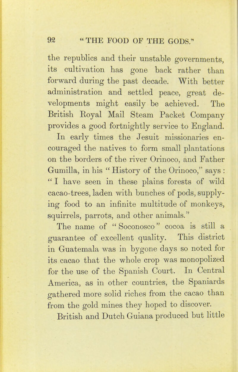 the republics and their unstable governments, its cultivation has gone back rather than forward during the past decade. With better administration and settled peace, great de- velopments might easily be achieved. The British Royal Mail Steam Packet Company provides a good fortnightly service to England. In early times the Jesuit missionaries en- couraged the natives to form small plantations on the borders of the river Orinoco, and Father Gumilla, in his “ History of the Orinoco,” says : “ I have seen in these plains forests of wild cacao-trees, laden with bunches of pods, supply- ing food to an infinite multitude of monkeys, squirrels, parrots, and other animals.” The name of “ Soconosco ” cocoa is still a guarantee of excellent quality. This district in Guatemala was in bygone days so noted for its cacao that the whole crop was monopolized for the use of the Spanish Court. In Central America, as in other countries, the Spaniards gathered more solid riches from the cacao than O from the gold mines they hoped to discover. British and Dutch Guiana produced but little