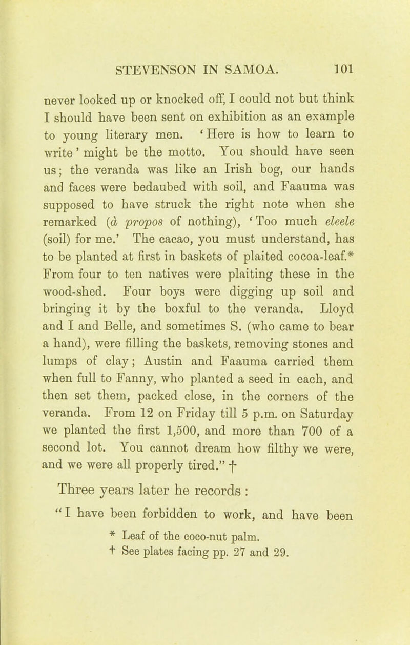 never looked up or knocked off, I could not but think I should have been sent on exhibition as an example to young literary men. * Here is how to learn to write ’ might be the motto. You should have seen us; the veranda was like an Irish bog, our hands and faces were bedaubed with soil, and Faauma was supposed to have struck the right note when she remarked (a propos of nothing), ‘ Too much eleele (soil) for me.’ The cacao, you must understand, has to be planted at first in baskets of plaited cocoa-leaf.* From four to ten natives were plaiting these in the wood-shed. Four boys were digging up soil and bringing it by the boxful to the veranda. Lloyd and I and Belle, and sometimes S. (who came to bear a hand), were filling the baskets, removing stones and lumps of clay; Austin and Faauma carried them when full to Fanny, who planted a seed in each, and then set them, packed close, in the corners of the veranda. From 12 on Friday till 5 p.m. on Saturday we planted the first 1,500, and more than 700 of a second lot. You cannot dream how filthy we were, and we were all properly tired.” -f- Three years later he records : “I have been forbidden to work, and have been * Leaf of the coco-nut palm. t See plates facing pp. 27 and 29.