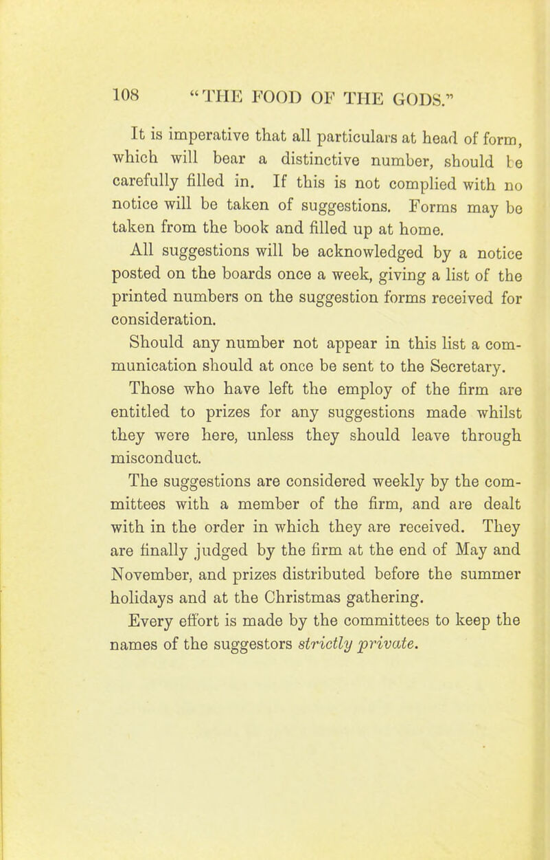 It is imperative that all particulars at head of form, which will bear a distinctive number, should be carefully filled in. If this is not complied with no notice will be taken of suggestions. Forms may be taken from the book and filled up at home. All suggestions will be acknowledged by a notice posted on the boards once a week, giving a list of the printed numbers on the suggestion forms received for consideration. Should any number not appear in this list a com- munication should at once be sent to the Secretary. Those who have left the employ of the firm are entitled to prizes for any suggestions made whilst they were here, unless they should leave through misconduct. The suggestions are considered weekly by the com- mittees with a member of the firm, and are dealt with in the order in which they are received. They are finally judged by the firm at the end of May and November, and prizes distributed before the summer holidays and at the Christmas gathering. Every effort is made by the committees to keep the names of the suggestors strictly private.