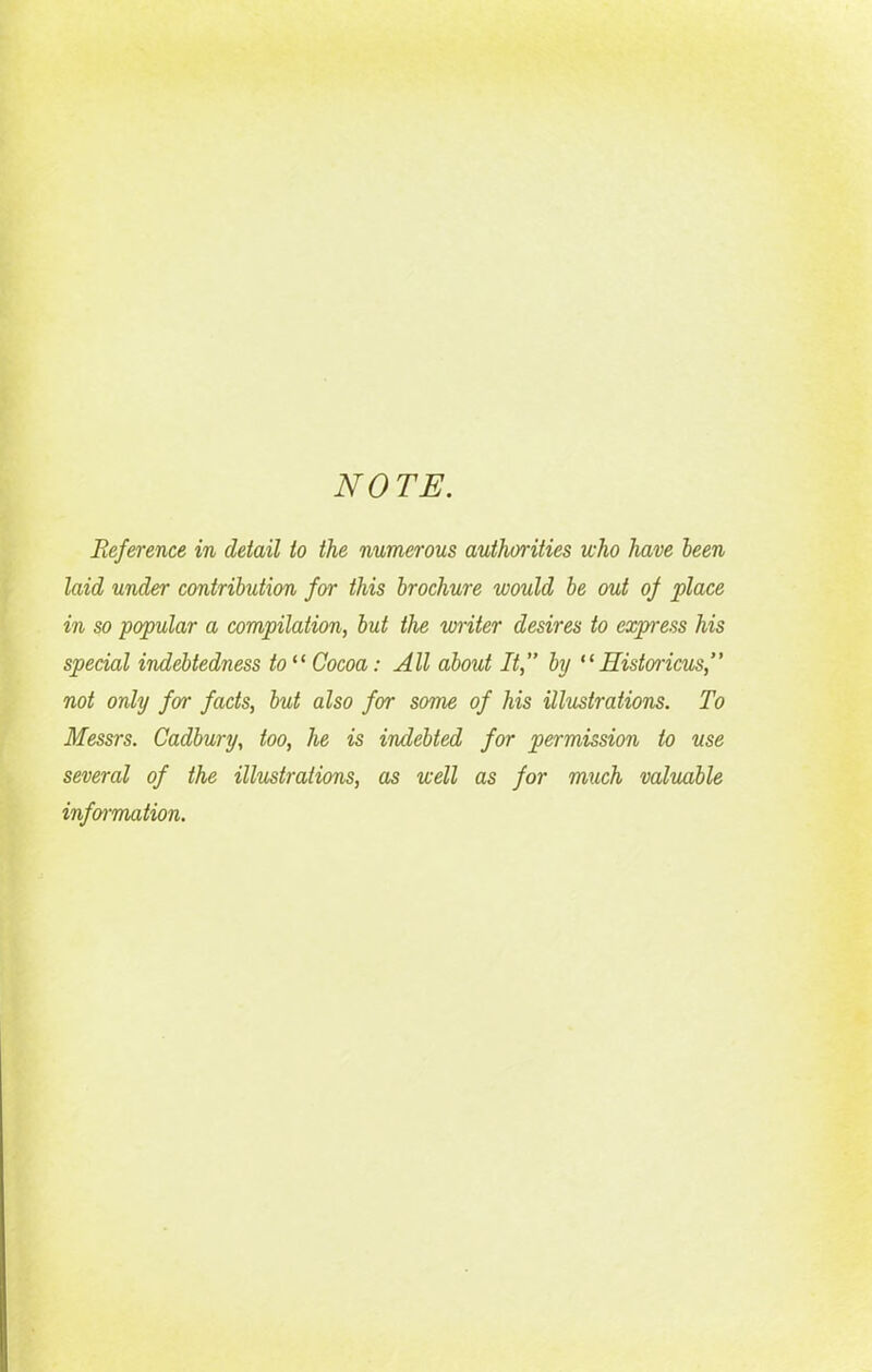 NOTE. Reference in detail to the numerous authorities who have been laid under contribution for this brochure would be out of place in so popular a compilation, but the writer desires to express his special indebtedness to “ Cocoa: All about It,” by “Historicus,” not only far facts, but also for some of his illustrations. To Messrs. Cadbury, too, he is indebted for permission to use several of the illustrations, as well as for much valuable information.