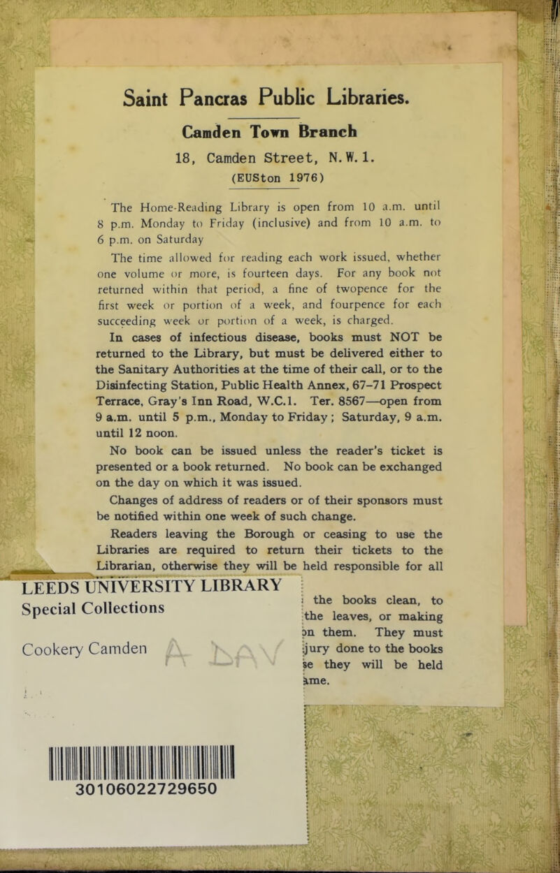 Saint Pancras Public Libraries. Camden Town Branch 18, Camden Street, N.W. 1. (EUSton 1976) The Home-Reading Library is open from 10 A.m. until 8 p.m. Monday to Friday (inclusive) and from 10 a.m. to 6 p.m. on Saturday The time allowed for reading each work issued, whether one volume or more, is fourteen days. For any book not returned within that period, a fine of twopence for the first week or portion of a week, and fourpence for each succeeding week or portion of a week, is charged. In cases of infectious disease, books must NOT be returned to the Library, but must be delivered either to the Sanitary Authorities at the time of their call, or to the Disinfecting Station, Public Health Annex, 67-71 Prospect Terrace, Gray’s Inn Road, W.C.l. Ter. 8567—open from 9 a.m. until 5 p.m., Monday to Friday ; Saturday, 9 a.m. until 12 noon. No book can be issued unless the reader’s ticket is presented or a book returned. No book can be exchanged on the day on which it was issued. Changes of address of readers or of their sponsors must be notified within one week of such change. Readers leaving the Borough or ceasing to use the Libraries are required to return their tickets to the Librarian, otherwise they will be held responsible for all LEEDS UNIVERSITY LIBRARY Special Collections Cookery Camden I the books clean, to the leaves, or making i)n them. They must •jjury done to the books w they will be held 3ime. 30106022729650 'V-,