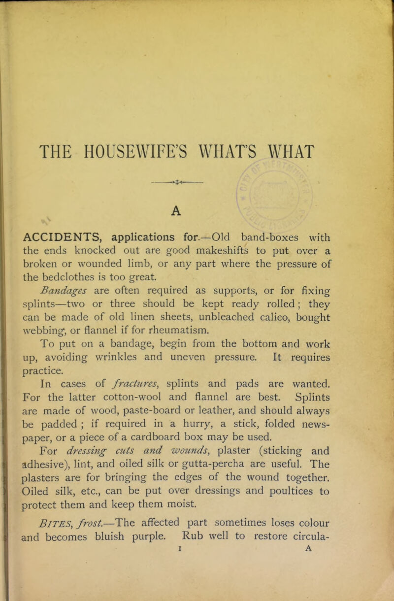 A ACCIDENTS, applications for.—Old band-boxes with the ends knocked out are good makeshifts to put over a broken or wounded limb, or any part where the pressure of the bedclothes is too great. Bandages are often required as supports, or for fixing splints—two or three should be kept ready rolled; they can be made of old linen sheets, unbleached calico, bought webbing, or flannel if for rheumatism. To put on a bandage, begin from the bottom and work up, avoiding wrinkles and uneven pressure. It requires practice. In cases of fractures, splints and pads are wanted. For the latter cotton-wool and flannel are best. Splints are made of wood, paste-board or leather, and should always be padded ; if required in a hurry, a stick, folded news¬ paper, or a piece of a cardboard box may be used. For dressing cuts and wounds, plaster (sticking and adhesive), lint, and oiled silk or gutta-percha are useful. The plasters are for bringing the edges of the wound together. Oiled silk, etc., can be put over dressings and poultices to protect them and keep them moist. Bites, frost.—The affected part sometimes loses colour and becomes bluish purple. Rub well to restore circula-