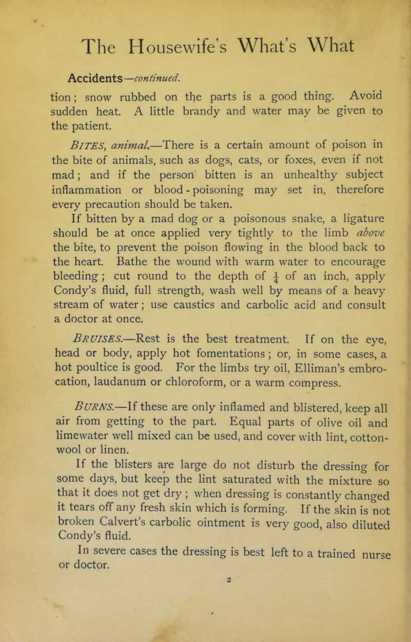 Accidents—continued. tion; snow rubbed on the parts is a good thing. Avoid sudden heat. A little brandy and water may be given to the patient. Bjtes, animal.—There is a certain amount of poison in the bite of animals, such as dogs, cats, or foxes, even if not mad; and if the person bitten is an unhealthy subject inflammation or blood - poisoning may set in, therefore every precaution should be taken. If bitten by a mad dog or a poisonous snake, a ligature should be at once applied very tightly to the limb above the bite, to prevent the poison flowing in the blood back to the heart. Bathe the wound with warm water to encourage bleeding ; cut round to the depth of ^ of an inch, apply Condy’s fluid, full strength, wash well by means of a heavy stream of water; use caustics and carbolic acid and consult a doctor at once. Bruises.—Rest is the best treatment. If on the eye, head or body, apply hot fomentations; or, in some cases, a hot poultice is good. For the limbs try oil, Elliman’s embro¬ cation, laudanum or chloroform, or a warm compress. Burns.—If these are only inflamed and blistered, keep all air from getting to the part. Equal parts of olive oil and limewater well mixed can be used, and cover with lint, cotton¬ wool or linen. If the blisters are large do not disturb the dressing for some days, but keep the lint saturated with the mixture so that it does not get dry ; when dressing is constantly changed it tears off any fresh skin which is forming. If the skin is not broken Calvert’s carbolic ointment is very good, also diluted Condy’s fluid. In severe cases the dressing is best left to a trained nurse or doctor.