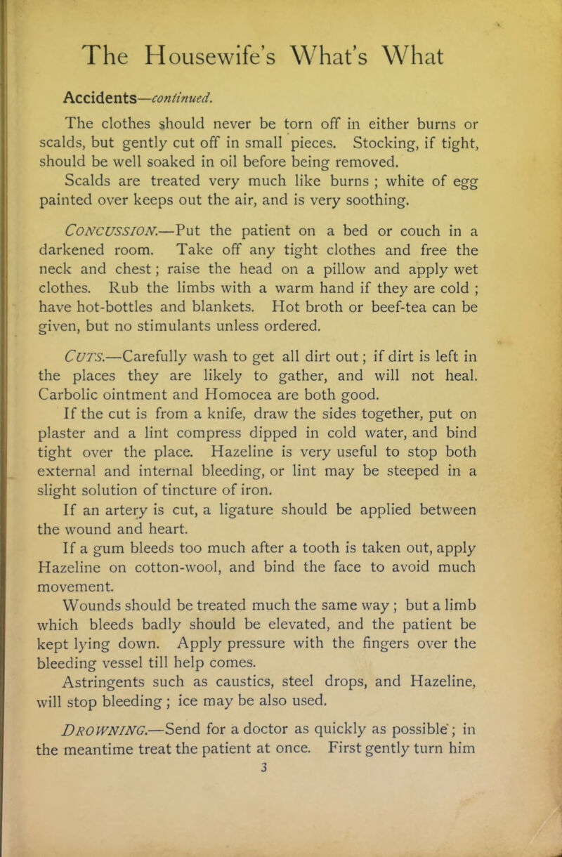 Accidents—continued. The clothes should never be torn off in either burns or scalds, but gently cut off in small pieces. Stocking, if tight, should be well soaked in oil before being removed. Scalds are treated very much like burns ; white of egg painted over keeps out the air, and is very soothing. Concussion.—Put the patient on a bed or couch in a darkened room. Take off any tight clothes and free the neck and chest; raise the head on a pillow and apply wet clothes. Rub the limbs with a warm hand if they are cold ; have hot-bottles and blankets. Hot broth or beef-tea can be given, but no stimulants unless ordered. Cuts.—Carefully wash to get all dirt out; if dirt is left in the places they are likely to gather, and will not heal. Carbolic ointment and Homocea are both good. If the cut is from a knife, draw the sides together, put on plaster and a lint compress dipped in cold water, and bind tight over the place. Hazeline is very useful to stop both external and internal bleeding, or lint may be steeped in a slight solution of tincture of iron. If an artery is cut, a ligature should be applied between the wound and heart. If a gum bleeds too much after a tooth is taken out, apply Hazeline on cotton-wool, and bind the face to avoid much movement. Wounds should be treated much the same way ; but a limb which bleeds badly should be elevated, and the patient be kept lying down. Apply pressure with the fingers over the bleeding vessel till help comes. Astringents such as caustics, steel drops, and Hazeline, will stop bleeding; ice may be also used. Drowning.—Send for a doctor as quickly as possible ; in the meantime treat the patient at once. First gently turn him