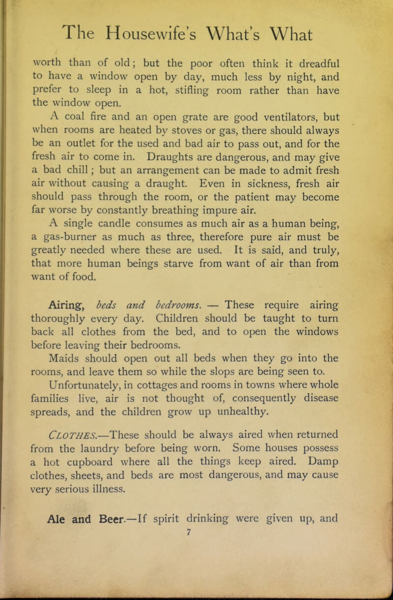 worth than of old; but the poor often think it dreadful to have a window open by day, much less by night, and prefer to sleep in a hot, stifling room rather than have the window open. A coal fire and an open grate are good ventilators, but when rooms are heated by stoves or gas, there should always be an outlet for the used and bad air to pass out, and for the fresh air to come in. Draughts are dangerous, and may give a bad chill; but an arrangement can be made to admit fresh air without causing a draught. Even in sickness, fresh air should pass through the room, or the patient may become far worse by constantly breathing impure air. A single candle consumes as much air as a human being, a gas-burner as much as three, therefore pure air must be greatly needed where these are used. It is said, and truly, that more human beings starve from want of air than from want of food. Airing, beds and bedrooms. — These require airing thoroughly every day. Children should be taught to turn back all clothes from the bed, and to open the windows before leaving their bedrooms. Maids should open out all beds when they go into the rooms, and leave them so while the slops are being seen to. Unfortunately, in cottages and rooms in towns where whole families live, air is not thought of, consequently disease spreads, and the children grow up unhealthy. Clothes.—These should be always aired when returned from the laundry before being worn. Some houses possess a hot cupboard where all the things keep aired. Damp clothes, sheets, and beds are most dangerous, and may cause very serious illness. Ale and Beer.—If spirit drinking were given up, and